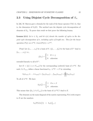CHAPTER 2. DIMENSIONS OF SYMMETRY CLASSES 22
2.3 Using Disjoint Cycle Decomposition of Sm
In [26], M. Marcus gave a formula for the rank of the linear operator T(G, λ), that
is, the dimension of Vλ(G). The method uses the disjoint cycle decomposition of
elements of Sm. To prove that result we ﬁrst prove the following lemma.
Lemma 2.3.1 Let σ ∈ Sm and let c(σ) denote the number of cycles in the dis-
joint cycle decomposition of σ, including cycles of length one. Then for the linear
operation P(σ) on ⊗m
V , trace(P(σ)) = nc(σ)
.
Proof: Let {e1, . . . , en} be a basis of V , {f1, . . . , fn} be the basis of V ∗
dual to
{e1, . . . , en}, i.e.,
fi(ej) =



1 if i = j
0 otherwise
extended linearly to all of V ∗
.
Let E = {e⊗
α | α ∈ Γm,n} be the corresponding (ordered) basis of ⊗m
V . For
each β ∈ Γm,n, deﬁne a linear functional hβ : ⊗m
V → F by extending
hβ(eα(1) ⊗ . . . ⊗ eα(m)) = fβ(1)(eα(1)) . . . fβ(m)(eα(m)) =
m
i=1
fβ(i)(eα(i))
To all of ⊗m
V . We have
hβ(e⊗
α ) =



1 if α = β
0 otherwise.
This means that {hβ | β ∈ Γm,n} is the basis of (⊗m
V )∗
dual to E.
The elements on the main diagonal of the matrix representing P(σ) with respect
to E are the numbers
hα(P(σ)(e⊗
α )) = hα(e⊗
ασ−1 )
 