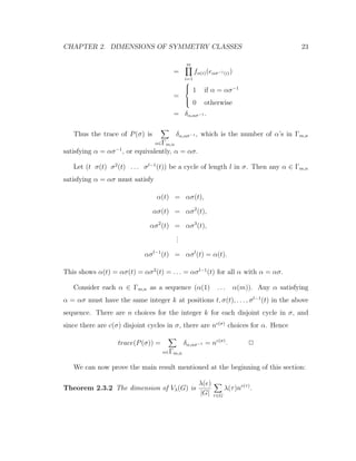 CHAPTER 2. DIMENSIONS OF SYMMETRY CLASSES 23
=
m
i=1
fα(i)(eασ−1(i))
=



1 if α = ασ−1
0 otherwise
= δα,ασ−1 .
Thus the trace of P(σ) is
α∈Γm,n
δα,ασ−1 , which is the number of α’s in Γm,n
satisfying α = ασ−1
, or equivalently, α = ασ.
Let (t σ(t) σ2
(t) . . . σl−1
(t)) be a cycle of length l in σ. Then any α ∈ Γm,n
satisfying α = ασ must satisfy
α(t) = ασ(t),
ασ(t) = ασ2
(t),
ασ2
(t) = ασ3
(t),
...
ασl−1
(t) = ασl
(t) = α(t).
This shows α(t) = ασ(t) = ασ2
(t) = . . . = ασl−1
(t) for all α with α = ασ.
Consider each α ∈ Γm,n as a sequence (α(1) . . . α(m)). Any α satisfying
α = ασ must have the same integer k at positions t, σ(t), . . . , σl−1
(t) in the above
sequence. There are n choices for the integer k for each disjoint cycle in σ, and
since there are c(σ) disjoint cycles in σ, there are nc(σ)
choices for α. Hence
trace(P(σ)) =
α∈Γm,n
δα,ασ−1 = nc(σ)
. 2
We can now prove the main result mentioned at the beginning of this section:
Theorem 2.3.2 The dimension of Vλ(G) is
λ(e)
|G| τ∈G
λ(τ)nc(τ)
.
 