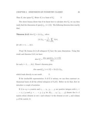 CHAPTER 2. DIMENSIONS OF SYMMETRY CLASSES 30
Thus Ei also spans V i
α. Hence Ei is a basis of V i
α. 2
The above lemma shows that if we know how to calculate dim V i
α, we can then
easily ﬁnd the dimension of span{e∗
ασ | σ ∈ G}. The following theorem does exactly
that:
Theorem 2.4.5 dim V i
α = (λ, 1)Gα , where
(λ, 1)Gα =
1
|Gα| σ∈Gα
λ(σ),
for all i = 1, . . . , λ(e).
Proof: By lemma 2.4.4 all subspaces V i
α have the same dimensions. Using this
result and theorem 2.4.3, we have:
dim V i
α =
dim span{e∗
ασ | σ ∈ G}
λ(e)
for each i = 1, . . . , λ(e). Freese’s theorem gives
dim span{e∗
ασ | σ ∈ G} = λ(e)(λ, 1)Gα
which leads directly to our result. 2
If the irreducible representation A of G is unitary, we can then construct or-
thonormal bases of all the orbital subspaces of Vλ(G). Before we do that, ﬁrst we
introduce a couple of notation:
If A is a p × q matrix and i1, . . . , ik, j1, . . . , jl are positive integers with i1 <
. . . < ik ≤ p and j1 < . . . < jl ≤ q, let A[i1, . . . , ik | j1, . . . , jl] denote the k × l
matrix whose element at row s and column t is the element at row is and column
jt of the matrix A.
 