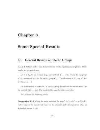 Chapter 3
Some Special Results
3.1 General Results on Cyclic Groups
In [13] R. Holmes and T. Tam discussed some results regarding cyclic groups. Their
results are presented here.
Let r ∈ Sm be an m-cycle (e.g., the cycle (1 2 . . . m)). Then the subgroup
of Sm generated by r is the cyclic group Cm. The elements of Cm are rk
, for
k = 0, . . . , m − 1.
For convenience in notation, in the following discussions we assume that r is
the m-cycle (1 2 . . . m). The result is the same for other m-cycles.
We the have the following result:
Proposition 3.1.1 Using the above notation, for any rk
∈ Cm, c(rk
) = gcd(m, k).
(where c(g) is the number of cycles in the disjoint cycle decomposition of g, as
deﬁned in lemma 2.3.1)
33
 