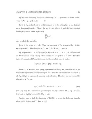 CHAPTER 3. SOME SPECIAL RESULTS 35
By the same reasoning, the cycles containing 2, 3, . . . , g are also as shown above.
Thus c(rk
) = g = gcd(m, k). 2
For π ∈ Sm, deﬁne bi(π) to be the number of cycles of length i in the disjoint
cycle decomposition of π. Clearly for any i > m, bi(π) = 0, and the function c(π)
in the proposition above is precisely
m
i=1
bi(π)
and is called the type of π.
Let r ∈ Sm be an m−cycle. Then the subgroup of Sm generated by r is the
cyclic group Cm. The elements of Cm are rk
, for k = 0, . . . , m − 1.
By proposition 3.1.1, c(rk
) = gcd(m, k) for k = 0, . . . , m − 1, so c(rk
) divides
m. On the other hand, for any k that divides m, k = gcd(m, k) = c(rk
). Thus the
types of elements of G constitute exactly the set of divisors of m, i.e.,
{c(σ) | σ ∈ G} = {d | d divides m}.
Since Cm is Abelian, from group representation theory we know that all of its
irreducible representations are of degree one. Thus for any irreducible character λ
of Cm, λ(Cm) is a group of complex roots of unity. Therefore the m irreducible
characters of Cm are:
λl(rk
) = e2πilk/m
, for l = 0, . . . , m − 1 (3.1)
(see [45], page 35). Since each λl is of degree one, by theorem 2.1.7, {e∗
α | α ∈ }
is a basis of Vλl
(Cm), so dimVλl
(Cm) = | |.
Another way to ﬁnd the dimension of Vλl
(Cm) is to use the following formula
given by R. Holmes and T. Tam in [13]:
 