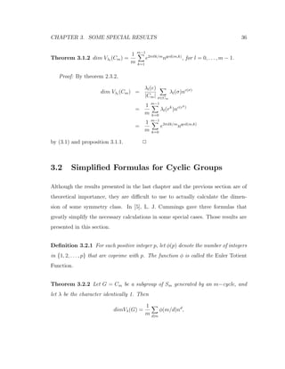 CHAPTER 3. SOME SPECIAL RESULTS 36
Theorem 3.1.2 dim Vλl
(Cm) =
1
m
m−1
k=1
e2πilk/m
ngcd(m,k)
, for l = 0, . . . , m − 1.
Proof: By theorem 2.3.2,
dim Vλl
(Cm) =
λl(e)
|Cm| σ∈Cm
λl(σ)nc(σ)
=
1
m
m−1
k=0
λl(rk
)nc(rk)
=
1
m
m−1
k=0
e2πilk/m
ngcd(m,k)
by (3.1) and proposition 3.1.1. 2
3.2 Simpliﬁed Formulas for Cyclic Groups
Although the results presented in the last chapter and the previous section are of
theoretical importance, they are diﬃcult to use to actually calculate the dimen-
sion of some symmetry class. In [5], L. J. Cummings gave three formulas that
greatly simplify the necessary calculations in some special cases. Those results are
presented in this section.
Deﬁnition 3.2.1 For each positive integer p, let φ(p) denote the number of integers
in {1, 2, . . . , p} that are coprime with p. The function φ is called the Euler Totient
Function.
Theorem 3.2.2 Let G = Cm be a subgroup of Sm generated by an m−cycle, and
let λ be the character identically 1. Then
dimVλ(G) =
1
m d|m
φ(m/d)nd
,
 
