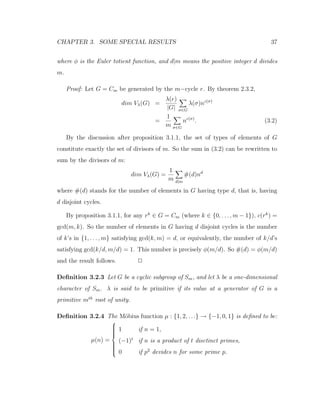 CHAPTER 3. SOME SPECIAL RESULTS 37
where φ is the Euler totient function, and d|m means the positive integer d divides
m.
Proof: Let G = Cm be generated by the m−cycle r. By theorem 2.3.2,
dim Vλ(G) =
λ(e)
|G| σ∈G
λ(σ)nc(σ)
=
1
m σ∈G
nc(σ)
. (3.2)
By the discussion after proposition 3.1.1, the set of types of elements of G
constitute exactly the set of divisors of m. So the sum in (3.2) can be rewritten to
sum by the divisors of m:
dim Vλ(G) =
1
m d|m
#(d)nd
where #(d) stands for the number of elements in G having type d, that is, having
d disjoint cycles.
By proposition 3.1.1, for any rk
∈ G = Cm (where k ∈ {0, . . . , m − 1}), c(rk
) =
gcd(m, k). So the number of elements in G having d disjoint cycles is the number
of k’s in {1, . . . , m} satisfying gcd(k, m) = d, or equivalently, the number of k/d’s
satisfying gcd(k/d, m/d) = 1. This number is precisely φ(m/d). So #(d) = φ(m/d)
and the result follows. 2
Deﬁnition 3.2.3 Let G be a cyclic subgroup of Sm, and let λ be a one-dimensional
character of Sm. λ is said to be primitive if its value at a generator of G is a
primitive mth
root of unity.
Deﬁnition 3.2.4 The M¨obius function µ : {1, 2, . . .} → {−1, 0, 1} is deﬁned to be:
µ(n) =



1 if n = 1,
(−1)t
if n is a product of t disctinct primes,
0 if p2
devides n for some prime p.
 