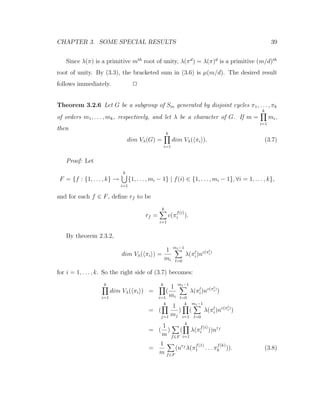 CHAPTER 3. SOME SPECIAL RESULTS 39
Since λ(π) is a primitive mth
root of unity, λ(πd
) = λ(π)d
is a primitive (m/d)th
root of unity. By (3.3), the bracketed sum in (3.6) is µ(m/d). The desired result
follows immediately. 2
Theorem 3.2.6 Let G be a subgroup of Sm generated by disjoint cycles π1, . . . , πk
of orders m1, . . . , mk, respectively, and let λ be a character of G. If m =
k
i=1
mi,
then
dim Vλ(G) =
k
i=1
dim Vλ( πi ). (3.7)
Proof: Let
F = {f : {1, . . . , k} →
k
i=1
{1, . . . , mi − 1} | f(i) ∈ {1, . . . , mi − 1}, ∀i = 1, . . . , k},
and for each f ∈ F, deﬁne rf to be
rf =
k
i=1
c(π
f(i)
i ).
By theorem 2.3.2,
dim Vλ( πi ) =
1
mi
mi−1
l=0
λ(πl
i)nc(πl
i)
for i = 1, . . . , k. So the right side of (3.7) becomes:
k
i=1
dim Vλ( πi ) =
k
i=1
(
1
mi
mi−1
l=0
λ(πl
i)nc(πl
i)
)
= (
k
j=1
1
mj
)
k
i=1
(
mi−1
l=0
λ(πl
i)nc(πl
i)
)
= (
1
m
)
f∈F
(
k
i=1
λ(π
f(i)
i ))nrf
=
1
m f∈F
(nrf
λ(π
f(1)
1 . . . π
f(k)
k )). (3.8)
 