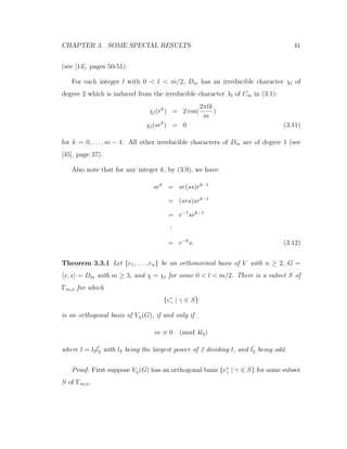 CHAPTER 3. SOME SPECIAL RESULTS 41
(see [14], pages 50-51).
For each integer l with 0 < l < m/2, Dm has an irreducible character χl of
degree 2 which is induced from the irreducible character λl of Cm in (3.1):
χl(rk
) = 2 cos(
2πlk
m
)
χl(srk
) = 0 (3.11)
for k = 0, . . . , m − 1. All other irreducible characters of Dm are of degree 1 (see
[45], page 37).
Also note that for any integer k, by (3.9), we have:
srk
= sr(ss)rk−1
= (srs)srk−1
= r−1
srk−1
...
= r−k
s. (3.12)
Theorem 3.3.1 Let {e1, . . . , en} be an orthonormal basis of V with n ≥ 2, G =
r, s = Dm with m ≥ 3, and χ = χl for some 0 < l < m/2. There is a subset S of
Γm,n for which
{e∗
γ | γ ∈ S}
is an orthogonal basis of Vχ(G), if and only if
m ≡ 0 (mod 4l2)
where l = l2l2 with l2 being the largest power of 2 dividing l, and l2 being odd.
Proof: First suppose Vχ(G) has an orthogonal basis {e∗
γ | γ ∈ S} for some subset
S of Γm,n.
 
