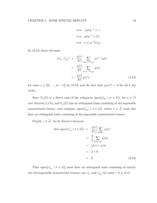 CHAPTER 3. SOME SPECIAL RESULTS 43
⇐⇒ γµσµ−1
= γ
⇐⇒ µσµ−1
∈ Gγ
⇐⇒ σ ∈ µ−1
Gγµ.
So (3.14) above becomes
(e∗
γτ , e∗
γµ) =
χ(e)
|G| σ∈µ−1Gγµ
χ(τ−1
µσ)
=
χ(e)
|G| σ∈τ−1Gγµ
χ(σ)
=
χ(e)
|G|
χ(rj
) (3.15)
for some j ∈ {0, . . . , m − 1} by (3.13) and the fact that χ(srk
) = 0 for all k (by
(3.9)).
Since Vχ(G) is a direct sum of the subspaces span{e∗
ασ | σ ∈ G}, for α ∈
(see theorem 2.1.6), and Vχ(G) has an orthogonal basis consisting of decomposable
symmetrized tensors, each subspace span{e∗
ασ | σ ∈ G}, where α ∈ must also
have an orthogonal basis consisting of decomposable symmetrized tensors.
Clearly γ ∈ . So by Freese’s theorem,
dim span{e∗
γσ | σ ∈ G} =
χ(e)
|Gγ| σ∈Gγ
χ(σ)
=
2
2 σ∈{e,s}
χ(σ)
= χ(e) + χ(s)
= 2 + 0
= 2. (3.16)
Thus span{e∗
γσ | σ ∈ G} must have an orthogonal basis consisting of exactly
two decomposable symmetrized tensors, say e∗
γτ and e∗
γµ, for some τ = µ in G.
 
