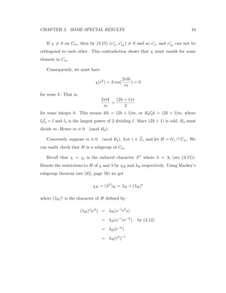 CHAPTER 3. SOME SPECIAL RESULTS 44
If χ = 0 on Cm, then by (3.15) (e∗
γτ , e∗
γµ) = 0 and so e∗
γτ and e∗
γµ can not be
orthogonal to each other. This contradiction shows that χ must vanish for some
element in Cm.
Consequently, we must have
χ(rk
) = 2 cos(
2πlk
m
) = 0
for some k. That is,
2πlk
m
=
(2h + 1)π
2
for some integer h. This means 4lk = (2h + 1)m, or 4l2l2k = (2h + 1)m, where
l2l2 = l and l2 is the largest power of 2 dividing l. Since (2h + 1) is odd, 4l2 must
divide m. Hence m ≡ 0 (mod 4l2).
Conversely, suppose m ≡ 0 (mod 4l2). Let γ ∈ , and let H = Gγ ∩ Cm. We
can easily check that H is a subgroup of Cm.
Recall that χ = χl is the induced character λG
where λ = λl (see (3.11)).
Denote the restrictions to H of χ and λ by χH and λH respectively. Using Mackey’s
subgroup theorem (see [45], page 58) we get
χH = (λG
)H = λH + (λH)s
where (λH)s
is the character of H deﬁned by:
(λH)s
(rk
) = λH(s−1
rk
s)
= λH(s−1
sr−k
) by (3.12)
= λH(r−k
)
= λH(rk
)−1
 