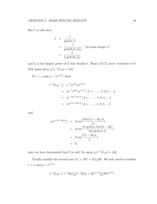 CHAPTER 3. SOME SPECIAL RESULTS 49
But l is odd since
l =
l
gcd(m, l)
=
l
gcd(4l2k, l2l2)
for some integer k
=
1
l2 gcd(4k, l2)
and l2 is the largest power of 2 that divides l. Hence (3.17) above evaluates to 0.
This again gives χ(τ−1
Gγµ) = {0}.
If τ = s and µ = srm /4
, then
τ−1
Gγµ ⊆ s−1
rm
srm /4
= {s−1
rkm
srm /4
| k = . . . , −1, 0, 1, . . .}
= {r−km +m /4
| k = . . . , −1, 0, 1, . . .}
= {rm (1−4k)/4
| k = . . . , −1, 0, 1, . . .}
and
χ(rm (1−4k)/4
) = 2 cos(
2πlm (1 − 4k)/4
m
)
= 2 cos(
πl gcd(m, l)m (1 − 4k)
2m gcd(m, l)
)
= 2 cos(
l (1 − 4k)π
2
)
= 0,
since we have determined that l is odd. So again χ(τ−1
Gγµ) = {0}.
Finally consider the second case, Gγ = HT = H Ht. We only need to consider
τ = e and µ = rm /4
:
τ−1
Gγµ = τ−1
Hµ τ−1
Htµ = Hrm /4
Htrm /4
.
 