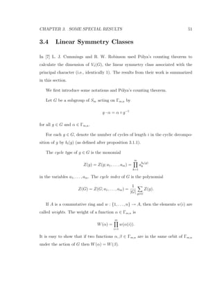CHAPTER 3. SOME SPECIAL RESULTS 51
3.4 Linear Symmetry Classes
In [7] L. J. Cummings and R. W. Robinson used P´olya’s counting theorem to
calculate the dimension of V1(G), the linear symmetry class associated with the
principal character (i.e., identically 1). The results from their work is summarized
in this section.
We ﬁrst introduce some notations and P´olya’s counting theorem.
Let G be a subgroup of Sm acting on Γm,n by
g · α = α ◦ g−1
for all g ∈ G and α ∈ Γm,n.
For each g ∈ G, denote the number of cycles of length i in the cyclic decompo-
sition of g by bi(g) (as deﬁned after proposition 3.1.1).
The cycle type of g ∈ G is the monomial
Z(g) = Z(g; a1, . . . , am) =
m
k=1
a
bk(g)
k
in the variables a1, . . . , am. The cycle index of G is the polynomial
Z(G) = Z(G; a1, . . . , am) =
1
|G| g∈G
Z(g).
If A is a commutative ring and w : {1, . . . , n} → A, then the elements w(i) are
called weights. The weight of a function α ∈ Γm,n is
W(α) =
m
i=1
w(α(i)).
It is easy to show that if two functions α, β ∈ Γm,n are in the same orbit of Γm,n
under the action of G then W(α) = W(β).
 