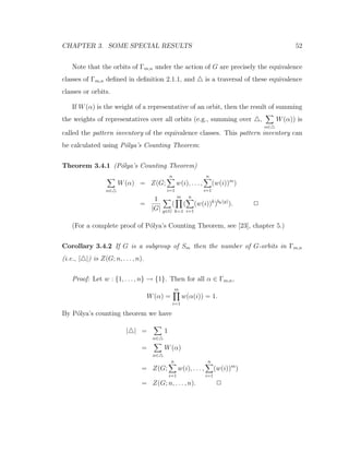 CHAPTER 3. SOME SPECIAL RESULTS 52
Note that the orbits of Γm,n under the action of G are precisely the equivalence
classes of Γm,n deﬁned in deﬁnition 2.1.1, and is a traversal of these equivalence
classes or orbits.
If W(α) is the weight of a representative of an orbit, then the result of summing
the weights of representatives over all orbits (e.g., summing over ,
α∈
W(α)) is
called the pattern inventory of the equivalence classes. This pattern inventory can
be calculated using P´olya’s Counting Theorem:
Theorem 3.4.1 (P´olya’s Counting Theorem)
α∈
W(α) = Z(G;
n
i=1
w(i), . . . ,
n
i=1
(w(i))m
)
=
1
|G| g∈G
(
m
k=1
(
n
i=1
(w(i))k
)bk(g)
). 2
(For a complete proof of P´olya’s Counting Theorem, see [23], chapter 5.)
Corollary 3.4.2 If G is a subgroup of Sm then the number of G-orbits in Γm,n
(i.e., | |) is Z(G; n, . . . , n).
Proof: Let w : {1, . . . , n} → {1}. Then for all α ∈ Γm,n,
W(α) =
m
i=1
w(α(i)) = 1.
By P´olya’s counting theorem we have
| | =
α∈
1
=
α∈
W(α)
= Z(G;
n
i=1
w(i), . . . ,
n
i=1
(w(i))m
)
= Z(G; n, . . . , n). 2
 
