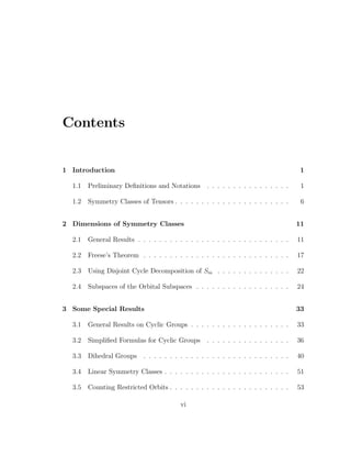 Contents
1 Introduction 1
1.1 Preliminary Deﬁnitions and Notations . . . . . . . . . . . . . . . . 1
1.2 Symmetry Classes of Tensors . . . . . . . . . . . . . . . . . . . . . . 6
2 Dimensions of Symmetry Classes 11
2.1 General Results . . . . . . . . . . . . . . . . . . . . . . . . . . . . . 11
2.2 Freese’s Theorem . . . . . . . . . . . . . . . . . . . . . . . . . . . . 17
2.3 Using Disjoint Cycle Decomposition of Sm . . . . . . . . . . . . . . 22
2.4 Subspaces of the Orbital Subspaces . . . . . . . . . . . . . . . . . . 24
3 Some Special Results 33
3.1 General Results on Cyclic Groups . . . . . . . . . . . . . . . . . . . 33
3.2 Simpliﬁed Formulas for Cyclic Groups . . . . . . . . . . . . . . . . 36
3.3 Dihedral Groups . . . . . . . . . . . . . . . . . . . . . . . . . . . . 40
3.4 Linear Symmetry Classes . . . . . . . . . . . . . . . . . . . . . . . . 51
3.5 Counting Restricted Orbits . . . . . . . . . . . . . . . . . . . . . . . 53
vi
 