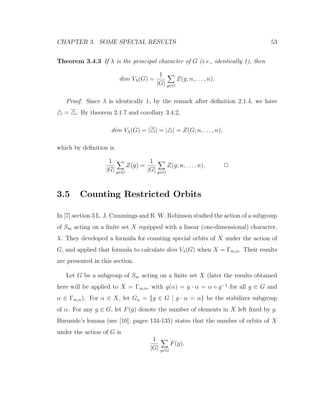 CHAPTER 3. SOME SPECIAL RESULTS 53
Theorem 3.4.3 If λ is the principal character of G (i.e., identically 1), then
dim Vλ(G) =
1
|G| g∈G
Z(g; n, . . . , n).
Proof: Since λ is identically 1, by the remark after deﬁnition 2.1.4, we have
= . By theorem 2.1.7 and corollary 3.4.2,
dim Vλ(G) = | | = | | = Z(G; n, . . . , n),
which by deﬁnition is
1
|G| g∈G
Z(g) =
1
|G| g∈G
Z(g; n, . . . , n). 2
3.5 Counting Restricted Orbits
In [7] section 3 L. J. Cummings and R. W. Robinson studied the action of a subgroup
of Sm acting on a ﬁnite set X equipped with a linear (one-dimensional) character,
λ. They developed a formula for counting special orbits of X under the action of
G, and applied that formula to calculate dim Vλ(G) when X = Γm,n. Their results
are presented in this section.
Let G be a subgroup of Sm acting on a ﬁnite set X (later the results obtained
here will be applied to X = Γm,n, with g(α) = g · α = α ◦ g−1
for all g ∈ G and
α ∈ Γm,n). For α ∈ X, let Gα = {g ∈ G | g · α = α} be the stabilizer subgroup
of α. For any g ∈ G, let F(g) denote the number of elements in X left ﬁxed by g.
Burnside’s lemma (see [10], pages 134-135) states that the number of orbits of X
under the action of G is
1
|G| g∈G
F(g).
 