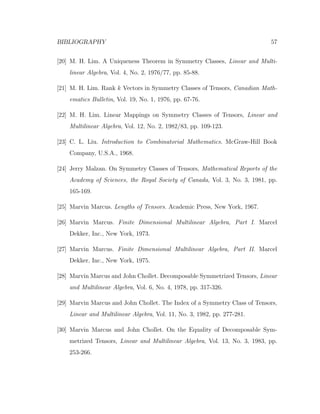 BIBLIOGRAPHY 57
[20] M. H. Lim. A Uniqueness Theorem in Symmetry Classes, Linear and Multi-
linear Algebra, Vol. 4, No. 2, 1976/77, pp. 85-88.
[21] M. H. Lim. Rank k Vectors in Symmetry Classes of Tensors, Canadian Math-
ematics Bulletin, Vol. 19, No. 1, 1976, pp. 67-76.
[22] M. H. Lim. Linear Mappings on Symmetry Classes of Tensors, Linear and
Multilinear Algebra, Vol. 12, No. 2, 1982/83, pp. 109-123.
[23] C. L. Liu. Introduction to Combinatorial Mathematics. McGraw-Hill Book
Company, U.S.A., 1968.
[24] Jerry Malzan. On Symmetry Classes of Tensors, Mathematical Reports of the
Academy of Sciences, the Royal Society of Canada, Vol. 3, No. 3, 1981, pp.
165-169.
[25] Marvin Marcus. Lengths of Tensors. Academic Press, New York, 1967.
[26] Marvin Marcus. Finite Dimensional Multilinear Algebra, Part I. Marcel
Dekker, Inc., New York, 1973.
[27] Marvin Marcus. Finite Dimensional Multilinear Algebra, Part II. Marcel
Dekker, Inc., New York, 1975.
[28] Marvin Marcus and John Chollet. Decomposable Symmetrized Tensors, Linear
and Multilinear Algebra, Vol. 6, No. 4, 1978, pp. 317-326.
[29] Marvin Marcus and John Chollet. The Index of a Symmetry Class of Tensors,
Linear and Multilinear Algebra, Vol. 11, No. 3, 1982, pp. 277-281.
[30] Marvin Marcus and John Chollet. On the Equality of Decomposable Sym-
metrized Tensors, Linear and Multilinear Algebra, Vol. 13, No. 3, 1983, pp.
253-266.
 