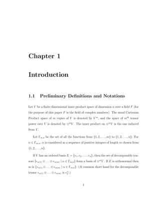 Chapter 1
Introduction
1.1 Preliminary Deﬁnitions and Notations
Let V be a ﬁnite dimensional inner product space of dimension n over a ﬁeld F (for
the purpose of this paper F is the ﬁeld of complex numbers). The usual Cartesian
Product space of m copies of V is denoted by V m
, and the space of mth
tensor
power over V is denoted by ⊗m
V . The inner product on ⊗m
V is the one induced
from V .
Let Γm,n be the set of all the functions from {1, 2, . . . , m} to {1, 2, . . . , n}. For
α ∈ Γm,n, α is considered as a sequence of positive integers of length m chosen from
{1, 2, . . . , n}.
If V has an ordered basis E = {e1, e2, . . . , en}, then the set of decomposable ten-
sors {eα(1) ⊗ . . . ⊗ eα(m) | α ∈ Γm,n} form a basis of ⊗m
V . If E is orthonormal then
so is {eα(1) ⊗ . . . ⊗ eα(m) | α ∈ Γm,n}. (A common short hand for the decomposable
tensor eα(1) ⊗ . . . ⊗ eα(m) is e⊗
α .)
1
 