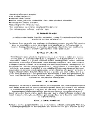 • Adoran ser el centro de atención.
• Son grandes trabajadores.
• Suelen ser perfeccionistas.
• Olvidan ahorrar, por lo que suelen correr a causa de los problemas económicos.
• Suelen ser muy sinceros en el amor.
• Les gusta presumir sobre sus parejas.
• Son personas que experimentan abruptos cambios de humor.
• Sus mejores parejas suelen ser: serpiente y buey.

                                     EL GALLO EN EL AMOR

    Los gallo son encantadores, divertidos, apasionados y dulces. Son compañeros perfectos y
                             amantes tiernos, nada les falta salvo...

Esa elección de un o una gallo para pareja está justificada por completo; no resulta fácil encontrar
    gente tan encantadora, en todos los sentidos, como los gallo, pero... En fin, digámoslo ya,
  hablemos de ese punto negro en él historial de los gallo, de esta dificultad para establecer su
                   idoneidad en el amor, por encima de peros y otras excusas.

                                    EL GALLO EN LA SALUD

   Optimistas como pocos y bastante despreocupados por lo que no sea su trabajo o no suponga
   aliciente, como esa aventura siempre buscada, los gallo no son ni buenos enfermos ni buenos
  previsores de su salud, a la que sólo consideran mientras no entorpezca su absoluta libertad de
movimientos. Cuando llega la enfermedad, cuando aparecen los síntomas claros de su existencia,
entonces los gallo se inquietan, tratan de buscar una solución por sí mismos y se desesperan, con
lo que hacen que cualquier tratamiento sea más largo y menos eficaz de lo pensado. Pero, por su
  optimismo y su gran dosis de vitalidad, la enfermedad también se encuentra, por así decirlo, en
desventaja cierta con unos seres tan poco dados a las lamentaciones, a las quejas y a molestar a
 los presentes con señales de su lamentable mal (sea el que sea) y se callan bastante bien lo que
 puede preocupar a los que no sean profesionales de la medicina. A éstos, a los profesionales, les
  darán una clara cuenta de síntomas e indicios y exigirán (siempre respetuosamente) una rápida
                           contestación y un tratamiento sencillo y claro.

                                   EL GALLO EN EL TRABAJO

Las personas nacidas bajo el emblema del Gallo son trabajadoras, pero trabajadores enamorados
de su trabajo, encantadas con su continuo afán por la tarea elegida, con un interés muy hondo en
  su ocupación y apasionadas en grado sumo por tal empeño; tanto, que a veces se encuentran
     desbordadas por toda la responsabilidad asumida, por el enorme campo abarcado y por el
desastre presentido de una amplitud que les desborda y que va a hacerles fracasar en el proyecto
inicial. En esos momentos, los voluntariosos gallo se dejan llevar por el desanimo y caen victimas
                                      de su propia empresa.

                                EL GALLO COMO AVENTURERO

Aunque no sea más que por el cambio, toda aventura es una tentación para los gallo. Ahora bien,
no son tan precipitados en sus decisiones como para abandonarlo todo por la aventura, por muy
 