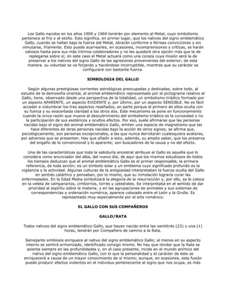 Los Gallo nacidos en los años 1909 y 1969 tendrán por elemento al Metal, cuyo simbolismo
pertenece al frío y al otoño. Esto significa, en primer lugar, que los nativos del signo emblemático
  Gallo, cuando se hallan bajo la fuerza del Metal, obrarán conforme a férreas convicciones y sin
inmutarse, fríamente. Esto puede acarrearles, en ocasiones, incomprensiones y críticas, se harán
  odiosos hasta para sus más íntimos colaboradores y no les quedará otra opción más que la de
    replegarse sobre sí; en este caso el Metal actuará como una coraza cuya misión será la de
   preservar a los nativos del signo Gallo de las agresiones provenientes del exterior; de esta
   manera. su voluntad se va forjando y haciéndose incorruptible, mientras que su carácter se
                                  configurará con bastante fuerza.

                                    SIMBOLOGIA DEL GALLO

    Según algunas prestigiosas corrientes astrológicas preocupadas y dedicadas, sobre todo, al
estudio de la demosofía oriental, el animal emblemático representado por el pictograma relativo al
Gallo, tiene, observado desde una perspectiva de la totalidad, un simbolismo triádico formado por
 un aspecto APARENTE, un aspecto EVIDENTE y, por último, por un aspecto SENSIBLE. No es fácil
 acceder a vislumbrar los tres aspectos reseñados, en parte porque el primero de ellos oculta con
  su fuerza y su exacerbada claridad a los otros dos. Este mecanismo se pone en funcionamiento
 cuando la única razón que mueve al descubrimiento del simbolismo triádico es la curiosidad y no
   la participación de sus esotéricos y ocultos efectos. Por eso, suele afirmarse que las personas
  nacidas bajo el signo del animal emblemático Gallo, emiten una especie de magnetismo que las
      hace diferentes de otras personas nacidas bajo la acción de otros signos; se afirma que,
psicológicamente, son personas excepcionales, a las que nunca derrotarán cualesquiera avatares,
por adversos que se presenten. Hay que añadir a esto, además, su amplio saber, que los preserva
      del engaño de lo convencional y lo aparente; son buscadores de la causa y no del efecto.

    Una de las características que toda la sabiduría ancestral atribuye al Gallo es aquella que lo
 considera como anunciador del alba, del nuevo día; de aquí que los mismos estudiosos de todos
    los tiempos deduzcan que el animal emblemático Gallo es el primer responsable, la primera
   referencia, de toda acción; es un símbolo solar y un emblema cuyo significado profundo es la
vigilancia y la actividad. Algunas culturas de la antigüedad interpretaban la fuerza oculta del Gallo
         en sentido catártico y pensaban, por lo mismo, que su inmolación lograría curar las
enfermedades. En la Edad Media simbolizará la alegoría de la resurrección y, por ello, se le coloca
en la veleta de campanarios, cimborrios, torres y catedrales. Se interpretaba en el sentido de dar
     prioridad al espíritu sobre la materia; y en las agrupaciones de animales y sus sistemas de
      correspondencias y ordenación numérica, aparece colocado entre el León y la Grulla. Es
                         representado muy especialmente por el arte románico.

                               EL GALLO CON SUS COMPAÑEROS

                                          GALLO/RATA

 Todos nativos del signo emblemático Gallo, que hayan nacido entre las veintitrés (23) y una (1)
                       horas, tendrán por Compañero de camino a la Rata.

  Semejante simbiosis enriquece al nativo del signo emblemático Gallo; al menos en su aspecto
  interno se sentirá armonizado, identificado consigo mismo. No hay que olvidar que la Rata se
   asienta siempre en las profundidades y, en el caso presente, incide en el mundo anímico del
      nativo del signo emblemático Gallo, con lo que la personalidad y el carácter de éste se
 enriquecerá a causa de un mayor conocimiento de sí mismo; aunque, en ocasiones, esta fusión
  puede producir efectos violentos en el individuo perteneciente al signo que nos ocupa, es más
 
