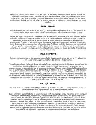 contenido inédito o apenas conocido por ellos, se asesoran suficientemente, siendo una de sus
  cualidades más importantes y destacables, precisamente la de saber elegir plena mente a sus
   consejeros. Esto parece ser que es debido a la ausencia de prejuicios de los nativos del signo
 emblemático Gallo y a la perspicacia y al criterio objetivo, y coherente, que utilizan en los casos
                                              citados.

                                         GALLO/DRAGON

 Todos los Gallo que nazcan entre las siete (7) y las nueve (9) horas tendrán por Compañero de
    camino, según todas las escuelas astrológicas orientales, al animal emblemático Dragón.

 Parece ser que la característica de esta fusión, su resultado. es similar a la que confieren ambos
  animales emblemáticos por separado, es decir, el nativo del signo emblemático que nos ocupa,
      actúa casi de forma similar a como lo haría si no se hallare bajo la influencia del animal
  emblemático Dragón; y, así, se dice que siempre se hallan en los primeros puestos, en primera
 línea. Otras corrientes astrológicas interpretan esta fusión en sentidos diversos: por ejemplo, se
    afirma que los nativos del signo emblemático Gallo. cuando se hallan en las circunstancias
 presentes, se vuelven generosos y dominantes al mismo tiempo, a causa de cierta atracción que
                                         emana de sus actos.

                                        GALLO/SERPIENTE

 Quienes perteneciendo al signo emblemático Gallo, hayan nacido entre las nueve (9) y las once
                 (11) horas tendrán por Compañero de camino a la Serpiente.

Todos los estudiosos de la astrología oriental afirman que la presente simbiosis es una de las más
    beneficiosas de todo el Zodiaco chino; es una unión ideal, pues ambos representan pares
opuestos; pero no contradictorios, sino complementarios. Algunas corrientes astrológicas explican
que el Gallo representa al espíritu, la Serpiente a la materia, lo cual significa que la totalidad está
  contenida en la presente simbiosis y, por esto, los nativos del signo emblemático Gallo que se
 encontraren en la presente circunstancia, actuarán siempre después de una larga reflexión y de
un exhaustivo reconocimiento de cualesquiera razones y causas que les muevan a obrar. Una vez
 sentados es tos supuestos, el nativo del signo Gallo actuará sin rodeos y sin más preámbulos, lo
                             cual puede acarrearle críticas adversas.

                                         GALLO/CABALLO

Los Gallo nacidos entre las once (11) y las trece (13) horas tendrán por Compañero de camino al
                animal emblemático representado por el pictograma del Caballo.

Suele afirmarse que el Caballo es un animal que confiere prestigio en su incidencia sobre cualquier
    otro signo emblemático, mejor dicho, sobre los nativos de otros signos; así, por ejemplo, su
   influencia en los individuos nacidos bajo el signo de Gallo será, cuanto menos, positiva, pues
  aportará lealtad y prestigio; aunque también puede suceder que el aspecto dominante de esta
 unión no conlleve tales aspectos, sino que muy bien pudiera ocurrir que la principal motivación
     resulte ser otra muy diferente; por ejemplo, y según han demostrado numerosos estudios
  realizados sobre la presente fusión, se dice que el nativo del signo emblemático Gallo, siempre
 que se halle en las circunstancias descritas, se mueve únicamente motivado por cierto orgullo y
           por un afán de sobresalir y destacar en cualesquiera situaciones que se hallare.
 