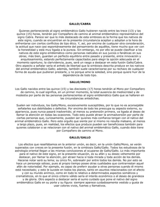 GALLO/CABRA

    Quienes perteneciendo al signo emblemático Gallo hubieren nacido entre las trece (13) y las
  quince (15) horas, tendrán por Compañero de camino al animal emblemático representativo del
   signo Cabra. Parece ser que lo más destacado de esta simbiosis es la forma que los nativos de
   este signo, cuando se encuentran en la presente circunstancia aceptan y adoptan a la hora de
enfrentarse con ciertos conflictos de tipo ético. Y, así, por encima de cualquier otra consideración,
 la actitud que nace casi espontáneamente del pensamiento de aquéllos, tiene mucho que ver con
   la honestidad y está muy ligada a la pureza. Sin embargo, no por ello se puede clasificar a los
    nativos de este signo emblemático como personas radicales en sus juicios o fanáticas en sus
    obras; más bien, guardan un perfecto equilibrio entre pasado y presente, entre innovación y
      anquilosamiento, estando perfectamente capacitados para elegir la opción adecuada en el
  momento oportuno; la clarividencia, pues, será un rasgo a destacar en esta fusión Gallo/Cabra.
 Otro aspecto a señalar sería el anhelo de libertad que la simbiosis descrita produce en los nativos
 del animal emblemático Gallo; además, también suele caracterizarse por su rechazo de cualquier
forma de ayuda que pudieran prestarle, y no porque ame la soledad, sino porque quiere huir de la
                                     dependencia de todo tipo.

                                          GALLO/MONO

Los Gallo nacidos entre las quince (15) y las diecisiete (17) horas tendrán al Mono por Compañero
    de camino, lo cual significa, en un primer momento, la total ausencia de mediocridad y de
 modestia por parte de las personas pertenecientes al signo emblemático Gallo que se hallaren en
                                    las circunstancias antedichas.

 Suelen ser individuos, los Gallo/Mono, excesivamente susceptibles, por lo que no es aconsejable
   señalarles sus debilidades o defectos. Por encima de todo les preocupa su aspecto externo, su
apariencia, pues nunca pasará inadvertido; al menos su pretensión primera, va ligada al deseo de
 llamar la atención en todas las ocasiones. Todo esto puede atraer la animadversión por parte de
 ciertas personas que, curiosamente, pueden ser quienes más confianza tengan con el nativo del
animal emblemático Gallo. Pero este orgullo que siente por sí mismo no resulta malsano, al menos
  a largo plazo, pues, en realidad, los efectos que produce pueden ser beneficiosos también para
 quienes colaboran o se relacionan con el nativo del animal emblemático Gallo, cuando éste tiene
                                 por Compañero de camino al Mono.

                                          GALLO/GALLO

   Los efectos que reseñábamos en la anterior unión, es decir, en la unión Gallo/Mono, se verán
superados con creces en la presente fusión, en la simbiosis Gallo/Gallo. Todos los estudiosos de la
astrología oriental llegan a las mismas conclusiones al ocuparse de Gallo/Gallo. Lo más importante
    para el nativo de este signo, en la presente situación, es su afán y su deseo vehemente por
    destacar, por llamar la atención, por atraer hacia sí toda mirada y toda acción de los demás.
   Hacerse notar será su lema; su único fin, sobresalir por entre todos los demás. No por esto se
 hace un personaje odioso, pues al propio tiempo posee otras cualidades que contrarrestan aquel
  afán de notoriedad. Por ejemplo, es capaz de preferir ayudar a otras personas cuando él mismo
está necesitado; y esto le sucede en todos los planos, tanto en asuntos relacionados con el afecto
      y con su mundo anímico, como en todo lo relativo a determinados aspectos somáticos y
 crematísticos, en lo que el único criterio válido sería el interés económico o el deseo de grandeza
      y de gloria. Otro aspecto a destacar sería el sumo cuidado que pone el nativo del signo
  emblemático Gallo en su porte y su figura: siempre aparece cuidadosamente vestido y gusta de
                               usar colores vivos, fuertes y llamativos.
 