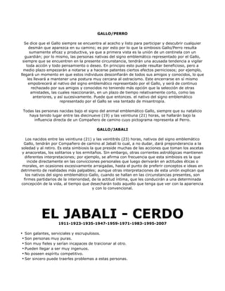 GALLO/PERRO

  Se dice que el Gallo siempre se encuentra al acecho y listo para participar y descubrir cualquier
      desmán que aparezca en su camino; es por esto por lo que la simbiosis Gallo/Perro resulta
       sumamente eficaz y productiva, ya que a primera vista es la unión de un centinela con un
   guardián; por lo mismo, las personas nativas del signo emblemático representado por el Gallo,
 siempre que se encuentren en la presente circunstancia, tendrán una acusada tendencia a vigilar
    toda acción y todo pensamiento o deseo. En principio esto puede resultar beneficioso, pero a
  medio plazo empezarán a notarse y a hacerse patentes ciertos efectos perniciosos; por ejemplo,
llegará un momento en que estos individuos desconfiarán de todos sus amigos y conocidos, lo que
     les llevará a mantener una postura muy cercana al ostracismo. Este encerrarse en sí mismo
      empobrecerá al nativo del signo emblemático representado por el Gallo, y será de continuo
        rechazado por sus amigos y conocidos no teniendo más opción que la selección de otras
        amistades, las cuales reaccionarán, en un plazo de tiempo relativamente corto, como las
         anteriores, y así sucesivamente. Puede que entonces. el nativo del signo emblemático
                        representado por el Gallo se vea tentado de misantropía.

 Todas las personas nacidas bajo el signo del animal emblemático Gallo, siempre que su natalicio
    haya tenido lugar entre las diecinueve (19) y las veintiuna (21) horas, se hallarán bajo la
      influencia directa de un Compañero de camino cuyo pictograma representa al Perro.

                                          GALLO/JABALI

   Los nacidos entre las veintiuna (21) y las veintitrés (23) horas, nativos del signo emblemático
  Gallo, tendrán por Compañero de camino al Jabalí lo cual, a no dudar, dará preponderancia a la
soledad y al retiro. Es esta simbiosis la que preside muchas de las acciones que toman los ascetas
 y anacoretas, los solitarios y los ermitaños. Sin embargo, otras corrientes astrológicas mantienen
   diferentes interpretaciones; por ejemplo, se afirma con frecuencia que esta simbiosis es la que
    incide directamente en las convicciones personales que luego derivarán en actitudes éticas o
 morales, en ocasiones excesivamente arraigadas, hasta el punto de preferir conceptos e ideas en
detrimento de realidades más palpables; aunque otras interpretaciones de esta unión explican que
   los nativos del signo emblemático Gallo, cuando se hallan en las circunstancias presentes, son
  firmes partidarios de la interioridad, de la actitud íntima, que les conducirán a una determinada
concepción de la vida, al tiempo que desecharán todo aquello que tenga que ver con la apariencia
                                         y con lo convencional.




           EL JABALI - CERDO
                    1911-1923-1935-1947-1959-1971-1983-1995-2007

• Son galantes, serviciales y escrupulosos.
 • Son personas muy puras.
 • Son muy fieles y serían incapaces de traicionar al otro.
 • Pueden llegar a ser muy ingenuos.
 • No poseen espíritu competitivo.
 • Ser sincero puede traerles problemas a estas personas.
 