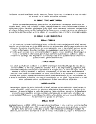 hasta que encuentran el lugar que les va mejor. Es una forma muy primitiva de actuar, pero está
                         de acuerdo con el cuadro general de aptitudes.

                                EL JABALÍ COMO AVENTURERO

    Lástima que sean tan perezosos, porque si no los jabalí serían los mayores aventureros del
mundo. No en calidad, que no harían grandes proezas ni llevarían a cabo brillantes expediciones o
peligrosas misiones Ya saben ustedes que de los jabalí no se espera que reaccionen positivamente
al reclamo de la competencia. No, los jabalí serían los primeros en cuanto a número a adaptación,
a encariñarse con la aventura y vivirla a tope, sin ponerse barreras ni limitarse en ningún aspecto.

                                EL JABALÍ Y LOS 5 ELEMENTOS

                                         JABALI-TIERRA

 Las personas que hubieran nacido bajo el signo emblemático representado por el Jabalí, siempre
que ello haya tenido lugar en el año 1935, sentirán por antonomasia a la Tierra como elemento de
 influencia. Semejante situación hace a las personas nacidas bajo el signo Jabalí, siempre que se
     hallen en la situación descrita, realistas y preocupadas por sacar provecho en torno a sus
 proyectos y, en general, nunca se marcarán objetivos que no tengan posibilidad de conseguir; a
     veces se les tacha de interesados, pero lo que realmente sucede es que su temor a pasar
  necesidades les obliga a no desperdiciar ocasión alguna de la que puedan extraer valoraciones
                               que equivalen a ganancias materiales.

                                         JABALI-FUEGO

  Los Jabalí que hubieren nacido en el año 1947 tendrán por elemento al Fuego. Se trata de una
   tendencia YANG, la del Fuego, sobre una tendencia YIN, la del propio Jabalí y, al parecer, ello
  comporta cierta preocupación por no permanecer al margen; aquí, al nativo del signo Jabalí, le
    interesa la acción y rechazará la pasividad. Sin embargo, no por esto ha de entenderse que
 cualquier causa contará con la adhesión del Jabalí, siempre que se encuentre en la circunstancia
 descrita, sino que son necesarios ciertos supuestos, pues las categorías éticas, como pueden ser
el ansia de igualdad y de justicia, nunca serán cuestionadas por los Jabalí Fuego y tienen prioridad
             sobre cualesquiera otras consideraciones de tipo pragmático o utilitarista.

                                        JABALI-MADERA

Las personas nativas del signo emblemático Jabalí, siempre que su nacimiento hubiere acaecido
 en los años 1923 y 1983, tendrán por elemento a la Madera, lo cual significa el dominio de las
 pasiones y la superioridad de la razón. La tendencia Madera incide en los nativos de Jabalí para
   producirles cierto equilibrio anímico decididamente loable. Lo que sobresale, además en las
personas Jabalí-Madera, es su sentido por lo estético y lo artístico, siempre buscarán la belleza y
                               las connotaciones que de ella proceden.

                                          JABALI-AGUA

Los Jabalí nacidos en 1911 y 1971 tienen por elemento al Agua y, ello, en primer término significa
 YIN, tendencia del Jabalí, sobre YIN, tendencia del Agua, lo que aporta cierto grado de necesidad
    por parte de las personas nacidas bajo el signo emblemático representado por el Jabalí. No
  obstante, este elemento atemperará el afán de lucro y fastuosidad que, según la demosofía del
 