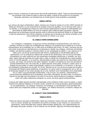 lejano oriente, constituyen el patrimonio del animal emblemático Jabalí. Todas las demostraciones
     de grandeza a las cuales es dado el nativo de Jabalí, cuando se encuentra en la presente
        situación, devienen y se transforman en huida hacia lo más recóndito y escondido.

                                          JABALI-METAL

Los nativos del signo emblemático Jabalí, siempre que hubieran nacido en el año 19597 tendrán al
 Metal por elemento, lo cual endurecerá el carácter suave de aquéllos. Ya no será tan fácil creer a
 los demás, y es probable que hasta sus más íntimos colaboradores critiquen la inflexibilidad que
      demuestra el Jabalí-Metal a la hora de negociar sobre determinados supuestos. Algunos
estudiosos de la Astrología oriental apuntan que la influencia del elemento Metal en el Jabalí aleja
 a éste de asechanzas y de críticas malsanas, al tiempo que lo preserva de ciertos arribistas cuya
                        única pretensión consistiría en medrar a su costa.

                                 EL JABALÍ COMO SIMBOLISMO

      Los mitólogos y tratadistas, al igual que ciertos semiólogos contemporáneos y de todos los
   tiempos, afirman en todas sus investigaciones relativas a la zoolatría que el Jabalí es un animal
representativo de la dualidad; por un lado sería el emblema del arrojo y el valor, mientras que por
otra parte encarnaría la intemperancia y la desmesura. Desde muy antiguo, continúan las fuentes
  citadas, los distintos pueblos y culturas tratan en sus simbologías al Jabalí; y, así, aparece en la
        India como una de las encarnaciones del Vishnú, establecida en los llamados planos de
    significación y en la confluencia noética del mundo de los fenómenos. Era uno de los animales
    considerado con valor totémico por las ancestrales sociedades babilónicas y, también, por otro
  lado, según algunas leyendas de origen galo y celta, el Jabalí era considerado por estos pueblos
 como un animal sagrado; y, en esencia, representaba el poder que ejercían los sacerdotes sobre
  su grey; por tanto, era sinónimo de poder religioso: el poder civil parece ser que era asociado al
   animal emblemático Oso. Por todo ello, el Jabalí aparece entre galos, britanos y celtas como el
   símbolo de que existe un poder trascendente, superior a lo inmanente y a lo terreno, y del que
son fidedignos intérpretes sus druidas. En China, además de ser uno de los animales que acudió a
 la llamada del Maestro Buda Siddharta, el Gautama, lo cual le valió la consagración de un año en
 el horóscopo basado en los ciclos anuales de la Luna, también se le consideraba como detentador
        de un orden cuya periodicidad evidenciaba, e iba a la par, los cambios, metamorfosis y
   transmutaciones polifásicas de la enigmática, para ellos naturaleza. De este modo, la evolución
  natural no era algo que incumbiera ni al cielo ni a la tierra, decía Confucio al respecto: ¿Habla el
            cielo? Las cuatro estaciones prosiguen su curso, los seres siguen produciéndose.

La figura del Jabalí aparece también representada como emblema militar entre los galos y, según
 testimonios gráficos hallados en el Reino Unido, también los romanos llevaban aquel pictograma
   en sus estandartes. Los antiguos cristianos, sin embargo, lo consideraban como portador del
mayor daño que imaginarse pueda y lo asociaban, con relativa frecuencia, al espíritu maligno de
                                             Belcebú.

                                EL JABALÍ Y SUS COMPAÑEROS

                                           JABALI/RATA

 Todos los nativos del signo emblemático Jabalí que hubieren nacido entre las veintitrés (23) y la
   una (1) horas, tendrán por Compañero de camino a la Rata, lo que implica, en una primera
   apreciación, cierta dificultad para superar determinados obstáculos, muy especialmente los
   derivados del propio carácter y de la relación con los demás. Algunas corrientes astrológicas
 