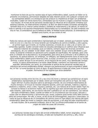 mantienen la tesis de que los nacidos bajo el signo emblemático Jabalí, cuando se hallan en la
 presente circunstancia, permanecen alejados de toda relación social y de cualquier contacto con
    sus semejantes debido a la amargura que les produce su impotencia al topar con problemas
 insolubles; suelen ser seres taciturnos y atribulados que se mueven a ciegas y cosechan fracaso
   tras fracaso. El mundo de las personas nacidas bajo la influencia de la situación simbólica que
 estamos tratando, es relativamente simplista y al decir de determinadas corrientes astrológicas,
  también lleva en su interior ciertos atisbos y señales de materialismo y de cálculo, al menos en
todo lo referido a los asuntos directamente relacionados con lo crematístico. De esta simbiosis nos
 dice el Tao: Si entendemos que la belleza es bella, la fealdad existe entonces. Si entendemos la
                             bondad como buena, es que existe el mal.

                                         JABALI/BUFALO

 Todos los nativos del signo emblemático representado por el Jabalí, siempre que hubieren nacido
  entre la una (1) y las tres (3) horas tendrán por Compañero de camino al Búfalo, y ello supone,
      en primer lugar que mirarán, en muchas ocasiones, a través de un velo y de un tamiz con
contenidos egoístas. Suelen coincidir todos los estudios astrológicos en calificar esta influencia que
        estamos tratando de compleja, pues se trataría, siempre según las diversas corrientes
   astrológicas, de una soledad -la del Jabalí- sobre otra soledad -la que emana del Búfalo y, por
  tanto, la presente simbiosis se aparecerá como cargada de significados. Por ejemplo, para unos
 será un símbolo de la abundancia y la prodigalidad, para otros de la profusión y de la plétora y la
  opulencia. Su actitud externa, sin embargo, no reflejará, tan fidedignamente como el nativo del
 signo emblemático Jabalí quiere hacernos creer, la duda y el temor que se asientan en su mundo
   anímico: a pesar de que no se encuentra, en la mayoría de los casos, muy identificado consigo
      mismo, el nativo perteneciente a la fusión Jabalí Búfalo, mantiene una expresión serena y
      apacible. Difícilmente, por tanto, se comprende la actitud de las personas nacidas bajo la
  influencia del animal emblemático Búfalo, siempre que pertenecieren al signo enigmático Jabalí.
 Así, el Tao: La suma bondad es como el agua. El agua favorece a todas las cosas, pues no busca
                        el poder. Permanece en los lugares que otros desdeñan.

                                          JABALI/TIGRE

  Las personas nacidas entre las tres (3) y las cinco (5) horas y siempre que pertenezcan al signo
    emblemático representado por el Jabalí, tienen por Compañero de camino al Tigre. Se trata,
    según afirman muchos estudios sobre la astrología oriental, de una simbiosis detentadora de
   mucha energía y en la que se mezclan dispares aporías, como por ejemplo, materia y espíritu;
idealismo y realismo; amor y odio; riqueza y pobreza, etc. Los nativos de la fusión Jabalí/ Tigre no
   conocen la tibieza ni el término medio; ello no significa que sean extremistas sino que sienten
 cada instante, cada hecho, de una forma más bien cualitativa en vez de cuantitativa. Los nativos
    del signo emblemático Jabalí, cuando se hallan en la circunstancia que nos ocupa, rehuyen y
 evitan caer en determinismos y apriorismos que, acaso, pudieran procurarles cierto daño anímico
difícil de contrarrestar. Por ello, a veces, se les acusa de extravagantes, esquivos y reservados. Lo
 cierto es que la influencia de un Compañero de camino como el Tigre aleja a los nativos del signo
 emblemático Jabalí del miedo a cualquier clase de escrúpulos, y los aleja de toda incertidumbre y
    de todo titubeo. De la presente simbiosis, dice el Tao: La infinita profundidad es la fuente de
                                 origen de todas las cosas del Universo.

                                          JABALI/GATO

    Las personas nacidas bajo el signo del animal emblemático Jabalí, tienen asignados, en los
       escritos de los astrólogos orientales, al Gato por Compañero de camino y, ello, indica
 