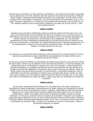 siempre que se encuentren en las presentes circunstancias, una actitud de serenidad y seguridad
que no tendrían de otro modo. Además, todo ello conduce a las personas nativas de la simbiosis
  Jabalí/ Caballo a plantearse determinados proyectos a muy largo plazo, de este modo, ciertas
 energías serán consumidas en cuestiones, si es que puede decirse así, personales; lo que, a no
 dudar, frenará su fogosidad y su interés por otros asuntos más generales y más sociales. Así, el
  Tao: Dejadme poseer el puro conocimiento y enderezar mis pasos por el gran camino. / Pues
                                      temo apartarme de él.

                                         JABALI/CABRA

   Aquellos nativos del signo emblemático Jabalí que hubieren nacido entre las trece (13) y las
  quince (15) horas tienen como Compañero de camino a la Cabra lo que, en primer término se
interpreta por las diversas corrientes y escuelas astrológicas como una simbiosis detentadora de
      efectos relativos al rechazo de lo convencional y de lo establecido. Así, los individuos
 pertenecientes al signo emblemático representado por el Jabalí siempre que se hallaren en las
presentes circunstancias, se mostrarán con relativa facilidad ariscos y hasta desconcertantes con
    sus colaboradores y amigos. El Tao nos dice de la presente fusión: El mejor soldado no es
                              violento. / El mejor guerrero no es cruel.

                                          JABALI/MONO

Las personas cuyo nacimiento haya tenido lugar entre las quince (15) y las diecisiete (17) horas,
    siempre que pertenezcan al signo emblemático representado por el Jabalí, tendrán como
                               Compañero de camino al Mono.

Se dice que la presente simbiosis es detentadora de efectos que producen en las personas nativas
del signo Jabalí, siempre que se hallaren en las circunstancias descritas, un ansia de soledad y de
    apartamiento que no se detectan en ninguna otra unión. Sin embargo, y según las distintas
  escuelas astrológicas, la verdadera significación de los hechos descritos, hay que hallarla en la
  tendencia privativa del Jabalí/Mono a cuestionar todo lo que se le ponga por delante, venga de
   donde venga, proceda de donde proceda. Su extraordinaria y reconocida inteligencia, hace al
   Jabalí/Mono una persona capacitada en extremo para averiguar todo asunto. Suelen, por ello,
 tener pocos amigos, pero muy selectos, desde el punto de vista de la lucidez. Así, el Tao: Aquel
cuyo valor se manifiesta en la osadía, perecerá. / Aquel cuyo valor se manifiesta en la prudencia,
                                             se salvará.

                                         JABALI/GALLO

       Las personas nacidas entre las diecisiete (17) y las diecinueve (19) horas, siempre que
 pertenezcan al signo emblemático representado por el Jabalí, tendrán por Compañero de camino
 al Gallo lo que las hace tremendamente activas y vigilantes. Jabalí/Gallo se halla continuamente
     viajando con su cuerpo astral pues necesita el alejamiento para superar sus crisis internas
      existenciales y vitales. Sus propias convicciones lo apartan del bullicio y de las reuniones
  fastuosas y a menudo se comporta como una especie de explorador o buscador que necesita el
riesgo para seguir adelante; tal vez, por ello, siempre elige los caminos más tortuosos y difíciles a
la hora de intentar solucionar determinados asuntos. Así, el Tao: Los hombres viven la vida como
   si disfrutasen de una gran fiesta. / O como si se subiesen a una torre en primavera. / Solo yo
                                   permanezco tranquilo, sin deseos.

                                         JABALI/PERRO
 