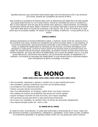 Aquellas personas cuyo nacimiento haya tenido lugar entre las diecinueve (19) y las veintiuna
                    (21) horas, tendrán por Compañero de camino al Perro.

 Esta simbiosis es portadora de efectos tales como el alejamiento del Jabalí Perro de todo aquello
  que pueda desarmonizar su rico mundo interior. Nunca se manifiesta tal como en verdad es y,
 ello, le hace aparecer ante los ojos de los demás como abstruso y desconcertante. Sin embargo,
 las personas nativas del signo Jabalí, mantienen una actitud reservada a causa de la fascinación
  que sobre ellas ejerce el mundo de lo psíquico y del espíritu. Así, el Tao: El mundo es un vaso
divino que no se puede modelar. Ni retocar. El que lo modela, lo deforma. Y el que porfía en él, lo
                                               pierde.

                                          JABALI/JABALI

  Quienes pertenezcan al animal emblemático Jabalí, y hubieren nacido entre las veintiuna (21) y
 las veintitrés (23) horas, tendrán por Compañero de camino al propio Jabalí, lo cual significa, en
   una primera apreciación, que las tendencias atribuidas a esta simbiosis, se acentúan. De este
    modo, la soledad del Jabalí/Jabalí es calificada por las diversas corrientes astrológicas como
   salvajismo e ineducación, aunque la mayor parte de los estudios sobre la presente fusión nos
 hablan de radical huida de los grupos organizados, de drástico rechazo de todo ofrecimiento que
 conlleve dejación, por parte del nativo de Jabalí/Jabalí, de su ansia de soledad y de su, si es que
     puede decirse así, crecimiento hacia dentro. Las convenciones sociales, lo establecido y lo
  cotidiano, no limitarán la naturaleza del Jabalí/Jabalí, el cual siempre tiene la suficiente audacia
                         para menospreciar la gloria, el prestigio y el poder.




                                EL MONO
                 1908-1920-1932-1944-1956-1968-1980-1992-2004-2016

• Son ocurrentes, ingeniosos y astutos y cuentan con un gran sentido del humor.
 • Son sociables y parecen entenderse muy bien con los demás signos.
 • La amistad es muy importante para ellos.
 • Tienen una gran sed de conocimientos.
 • Son muy desordenados; sin embargo, suelen tener muy buena memoria.
 • Son capaces de resolver los problemas más graves con mucha rapidez.
 • Logran conseguir el perdón de todo el mundo, así lo hayan engañado.
 • Son personas asustas para llevar a cabo operaciones financieras.
 • En el amor son inestables. Su sentido crítico, le enfrían las emociones rápidamente.
 • Sus mejores parejas suelen ser: mono y rata.

                                      EL MONO EN EL AMOR

 Si usted es mono, enhorabuena. Si usted está enamorado o enamorada de un mono, mejor aún.
Son personas divertidas y encantadoras, inteligentes y agradables. Como usted ya sabe, la belleza
     es sumamente apreciable y se agradece poder contar con una pareja que colme nuestras
 