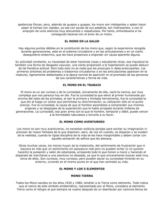 apetencias físicas; pero, además de guapos y guapas, los mono son inteligentes y saben hacer
   pasar el tiempo con rapidez, ya sea con ayuda de sus palabras, tan interesantes, o con el
    empujón de unos silencios muy elocuentes y respetuosos. Por tanto, enhorabuena si ha
                           conseguido hacerse con el amor de un mono.

                                    EL MONO EN LA SALUD

  Hay algunos puntos débiles en la constitución de los mono que, según la experiencia recogida
   durante generaciones, está en el sistema circulatorio y en las articulaciones y en un cierto
     desequilibrio endocrino, que les hace propensos a engordar sin causa aparente alguna.

Su actividad constante, su necesidad de estar haciendo cosas y estudiando otras, esa inquietud es
también una forma de desgaste vascular, una cierta propensión a la hipertensión se puede deducir
  de tal frenética actitud. Pero todo esto no es nada que les preocupe ni deba preocuparles. Los
 primeros síntomas de problemas o trastornos circulatorios o en las articulaciones aparecen en la
 madurez, ligeramente adelantados a la época normal de aparición en el promedio de las personas
                               de sus características y forma de vida.

                                   EL MONO EN EL TRABAJO

   El mono es un ser curioso y de la curiosidad, únicamente de ella, nació la ciencia, por muy
  compleja que nos parezca hoy en día. Fue la curiosidad la que elevó al primer humanoide por
 encima del resto de los primates, al asir la primera y limitada herramienta; fue la curiosidad la
   que dio al fuego un vector que permitiese su discriminación, su utilización sólo en el punto
   preciso. Fue la curiosidad, la causa de que el hombre ascendiese a comprender sus mismos
      orígenes y se despojase de la superstición que le había arropado durante millares de
generaciones. La curiosidad, esa gran arma con la que el hombre, temporal y débil, puede vencer
                          a la formidable naturaleza y torcerla a su favor.

                                EL MONO COMO AVENTURERO

Los mono no son muy aventureros, no necesitan exóticos parajes para excitar su imaginación ni
precisan de mayor fantasía de la que disponen; pero, de vez en cuando, se disparan y se evaden
 de la realidad, cuando la rígida disciplina de la vida se les hace insoportable y deben cortar con
                           aquella sensación de asfixia que les atenaza.

   Otras muchas veces, los monos huyen de la melancolía, del sentimiento de frustración que ni
    siquiera es más que un sentimiento sin apoyatura real pero no pueden evitar (o no quieren
  hacerlo) la pulsación y salen de estampida, arrasando todo lo que tienen a mano y haciendo el
disparate de marcharse a una aventura no deseada, ya que lo que sinceramente buscan está muy
    cerca de ellos. Son curiosos, muy curiosos, pero pueden saciar su curiosidad mirando en su
                entorno, viviendo en el mismo punto en el que han centrado su vida.

                                EL MONO Y LOS 5 ELEMENTOS

                                         MONO-TIERRA

Todos los Mono nacidos en los años 1920 y 1980, tendrán a la Tierra como elemento. Todo indica
   que el nativo de este símbolo emblemático, representado por el Mono, considera al elemento
 Tierra como el refugio al que siempre se vuelve después de un deambular por caminos llenos de
 