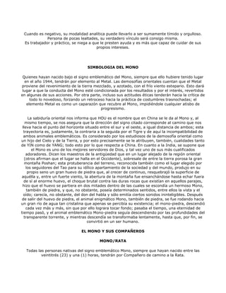 Cuando es negativo, su modalidad analítica puede llevarlo a ser sumamente tímido y orgulloso.
             Persona de pocas lealtades, su verdadero vínculo será consigo misma.
 Es trabajador y práctico, se niega a que le presten ayuda y es más que capaz de cuidar de sus
                                        propios intereses.




                                    SIMBOLOGIA DEL MONO

 Quienes hayan nacido bajo el signo emblemático del Mono, siempre que ello hubiere tenido lugar
  en el año 1944, tendrán por elemento al Metal. Las demosofías orientales cuentan que el Metal
proviene del revenimiento de la tierra mezclado, y azotado, con el frío viento estepario. Esto dará
 lugar a que la conducta del Mono esté condicionada por los resultados y por el interés, revertidos
en algunas de sus acciones. Por otra parte, incluso sus actitudes éticas tenderán hacia la crítica de
     todo lo novedoso, forzando un retroceso hacia la práctica de costumbres trasnochadas; el
   elemento Metal es como un caparazón que recubre al Mono, impidiéndole cualquier atisbo de
                                           progresismo.

     La sabiduría oriental nos informa que HOU es el nombre que en China se le da al Mono y, al
   mismo tiempo, se nos asegura que la dirección del signo citado corresponde al camino que nos
 lleva hacia el punto del horizonte situado entre el sur y el oeste, a igual distancia de ambos; esta
  trayectoria es, justamente, la contraria a la seguida por el Tigre y de aquí la incompatibilidad de
  ambos animales emblemáticos. Es considerado por los estudiosos de la demosofía oriental como
un hijo del Cielo y de la Tierra, y por esto precisamente se le atribuyen, también, cualidades tanto
de YIN como de YANG; todo esto por lo que respecta a China. En cuanto a la India, se supone que
       el Mono es uno de los mejores servidores de Dios, y tal vez uno de sus más cualificados
    adoradores. Dicen los maestros de la antigüedad que en un lugar alejado de la región oriental
   (otros afirman que el lugar se halla en el Occidente), sobresale de entre la tierra porosa la gran
   montaña Poshan; esta protuberancia del terreno, reconocida también como el lugar elegido por
    los seguidores del Tao para su idílico apartamiento de la sociedad y del mundo, produjo en su
     propio seno un gran huevo de piedra que, al crecer de continuo, resquebrajó la superficie de
aquélla y, entre un fuerte viento, la abertura de la montaña fue ensanchándose hasta echar fuera
  de sí al enorme huevo, el choque brutal contra las duras rocas que existían en aquellos parajes,
 hizo que el huevo se partiera en dos mitades dentro de las cuales se escondía un hermoso Mono,
    también de piedra, y que, no obstante, poseía determinados sentidos, entre ellos la vista y el
  oído; carecía, no obstante, del don del habla y sólo emitía ciertos sonidos ininteligibles. Después
 de salir del huevo de piedra, el animal enigmático Mono, también de piedra, se fue rodando hacia
un gran río de agua tan cristalina que apenas se percibía su existencia; el mono-piedra, descendió
    cada vez más y más, sin que por ello lograra tocar fondo; pasaba el tiempo, una eternidad de
tiempo pasó, y el animal emblemático Mono-piedra seguía descendiendo por las profundidades del
  transparente torrente, y mientras descendía se transformaba lentamente, hasta que, por fin, se
                                      convirtió en un ser humano.

                                 EL MONO Y SUS COMPAÑEROS

                                           MONO/RATA

  Todas las personas nativas del signo emblemático Mono, siempre que hayan nacido entre las
          veintitrés (23) y una (1) horas, tendrán por Compañero de camino a la Rata.
 
