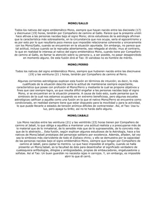 MONO/GALLO

Todos los nativos del signo emblemático Mono, siempre que hayan nacido entre las diecisiete (17)
y diecinueve (19) horas, tendrán por Compañero de camino al Gallo. Parece que la presente unión
 hace altivas a las personas nacidas bajo el signo Mono; otros estudiosos de la astrología afirman
que la característica más sobresaliente, en la circunstancia que nos ocupa, sería el egocentrismo y
es por esto por lo que resultaría poco menos que imposible relacionarse coherente y sinceramente
 con los Mono/Gallo, cuando se encuentran en la situación apuntada. Sin embargo, no parece que
 tal actitud, incluso cuando se la reprueba abiertamente, sea relegada al olvido; muy al contrario,
lo que en realidad le interesa al nativo del signo emblemático Mono, cuando tiene por Compañero
de camino al Gallo, es llamar la atención sobre su persona y, a ser posible, no pasar desapercibido
        en momento alguno. De esta fusión dirá el Tao: El vanidoso no es hombre de mérito.

                                         MONO/PERRO

Todos los nativos del signo emblemático Mono, siempre que hubieren nacido entre las diecinueve
          (19) y las veintiuna (21 ) horas, tendrán por Compañero de camino al Perro.

   Algunas corrientes astrológicas explican esta fusión en términos de intuición; es decir, lo más
       cualificado de la situación descrita sería la actitud de mantenerse siempre expectante,
 característica que posee con profusión el Mono/Perro y mediante la cual se propone objetivos y
  fines que casi siempre logra, ya que resulta difícil engañar a las personas nacidas bajo el signo
   Mono, si se encuentran en la situación presente. A causa de todo esto, suele pensarse que la
   simbiosis de la cual nos estamos ocupando es en extremo beneficiosa, pero algunas escuelas
astrológicas califican a aquélla como una fusión en la que el nativo Mono/Perro se encuentra como
condicionado, en realidad siempre tiene que estar dispuesto para la movilidad y para la actividad,
 lo que puede llevarle a estados de tensión anímica difíciles de contrarrestar. Así, el Tao: Usa tu
                        luz, pero apaga tu brillo; así no te harás daño alguno.

                                         MONO/JABALI

  Los Mono nacidos entre las veintiuna (21) y las veintitrés (23) horas tienen por Compañero de
camino al Jabalí, lo que obliga a aquéllos a mantener una actitud realista y a preocuparse más de
 lo material que de lo inmaterial, de lo sensible más que de lo suprasensible, de lo concreto más
 que de lo abstracto... Esta fusión, según explican algunos estudiosos de la Astrología, hace a los
nativos de Mono/Jabalí prototipos del personaje solitario por excelencia. Además, añaden, tal vez
 sea la simbiosis más clarividente de todo el Zodiaco chino; y ello se demuestra por la capacidad
de las personas nacidas bajo el signo emblemático Mono, siempre que tengan por Compañero de
    camino al Jabalí, para captar la mentira. Lo que hace imposible el engaño, cuando se halla
   presente un Mono/Jabalí, es la facultad de éste para desentrañar el significado verdadero de
 cualesquiera anfibologías, dilogías y ambigüedades, propias de embaucadores, engatusadores y
sofistas. Así el Tao: Un buen guardián no necesita rejas ni cerrojos. Y, sin embargo, es imposible
                                        abrir lo que él cerró.
 