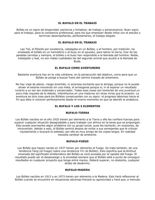 EL BUFALO EN EL TRABAJO

 Búfalo es un signo de longevidad, paciencia y fortaleza; de trabajo y perseverancia. Buen signo
para el trabajo, para la constancia profesional, para los que empiezan desde niños con el estudio y
                    terminan desempeñando, perfectamente, el trabajo elegido.

                                  EL BUFALO EN EL TRABAJO

    Lao Tsé, el filósofo por excelencia, cabalgaba en un Búfalo, y el hombre, por tradición, ha
  empleado al búfalo en un hemisferio o al buey en el opuesto, para labrar la tierra, tirar de las
 pesadas carretas y siempre, el búfalo o el buey han respondido a la llamada del hombre. Noble,
  trabajador y leal, no son malas cualidades las del segundo animal que acudió a la llamada de
                                               Buda.

                               EL BUFALO COMO AVENTURERO

  Bastante aventura hay en la vida cotidiana, en la persecución del objetivo, como para que un
               Búfalo se ponga a buscar fuera del camino trazado de antemano.

 No hay viaje de placer, riesgo divertido, ni sorpresa excitante que le atraiga, porque no le puede
   atraer el estarse moviendo sin una meta, el arriesgarse porque sí, ni el esperar un resultado
incierto a un ser tan ordenado y conservador. Todas esas cosas son tonterías de una juventud un
 poco más inquieta de lo debido, infantilismos en una madurez sin otras miras que la evasión. La
 aventura es otra cosa para los Búfalos consecuentes con su signo: el progreso laborioso hacia el
 fin que ellos sí conocen perfectamente desde el mismo momento en que se abordó la andadura.

                               EL BUFALO Y LOS 5 ELEMENTOS

                                        BUFALO-TIERRA

 Los Búfalo nacidos en el año 1925 tienen por elemento a la Tierra y ello les confiere fuerzas para
superar cualquier situación desagradable y para trabajar con ahínco en la tarea que se propongan.
 Esto puede acarrearles algún problema con su grupo social, pues les tacharán, en ocasiones, de
  introvertido; debido a esto, el Búfalo sentirá deseos de evitar a sus semejantes que le critican
    injustamente y buscará la soledad; por ello es muy amigo de los viajes largos. En realidad
                                   necesita cambiar de ambiente.

                                        BUFALO-FUEGO

  Los Búfalo que hayan nacido en 1937 tienen por elemento el Fuego. Se trata también, de una
   tendencia Yang (el Fuego) sobre una tendencia Yin (el Búfalo). Esto significa que la lentitud
  emanada del significado emblemático del Búfalo se verá acosada por la rapidez del Fuego. El
resultado puede ser el desasosiego y la ansiedad siempre que el Búfalo esté a punto de conseguir
resultados en cualquier proyecto que tenga entre manos. Deberá superar, no obstante, cualquier
                                       atisbo de desánimo.

                                       BUFALO-MADERA

 Los Búfalo nacidos en 1913 y en 1973 tienen por elemento a la Madera. Esto hará reflexionar al
Búfalo cuando se encuentre en situaciones adversas frenará su agresividad y hará que, a menudo
 