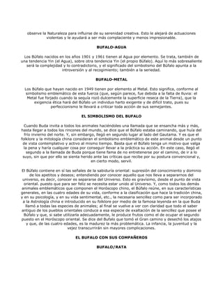 observe la Naturaleza para influirse de su serenidad creativa. Esto le alejará de actuaciones
             violentas y le ayudará a ser más complaciente y menos impresionable.

                                          BUFALO-AGUA

 Los Búfalo nacidos en los años 1901 y 1961 tienen al Agua por elemento. Se trata, también de
una tendencia Yin (el Agua), sobre otra tendencia Yin (el propio Búfalo). Aquí lo más sobresaliente
  será la complejidad y lo contradictorio, y el significado del simbolismo del Búfalo apunta a la
                      introversión y al recogimiento; también a la seriedad.

                                         BUFALO-METAL

  Los Búfalo que hayan nacido en 1949 tienen por elemento al Metal. Esto significa, conforme al
   simbolismo emblemático de esta fuerza (que, según parece, fue debida a la falta de lluvia: el
    Metal fue forjado cuando la sequía rozó dulcemente la superficie reseca de la Tierra), que la
       exigencia ética hará del Búfalo un individuo harto exigente y de difícil trato, pues su
                 perfeccionismo le llevará a criticar toda acción de sus semejantes.

                                 EL SIMBOLISMO DEL BUFALO

  Cuando Buda invita a todos los animales haciéndoles una llamada que se ensancha más y más,
hasta llegar a todos los rincones del mundo, se dice que el Búfalo estaba caminando, que huía del
  frío invierno del norte. Y, sin embargo, llegó en segundo lugar al lado del Gautama. Y es que el
folklore y la mitología china consideran el simbolismo emblemático de este animal desde un punto
 de vista contemplativo y activo al mismo tiempo. Basta que el Búfalo tenga un motivo que valga
  la pena y haría cualquier cosa por conseguir llevar a la práctica su acción. En este caso, llegó el
    segundo a la llamada de Buda porque tiene fama de no entretenerse por el camino, de ir a lo
 suyo, sin que por ello se sienta herido ante las críticas que recibe por su postura convencional y,
                                        en cierto modo, servil.

El Búfalo contiene en sí las señales de la sabiduría oriental: supresión del conocimiento y dominio
      de los apetitos y deseos; entendiendo por conocer aquello que nos lleva a separarnos del
 universo, es decir, conocer es separarse del Universo. Esto es gravísimo, desde el punto de vista
  oriental. puesto que para ser feliz se necesita estar unido al Universo. Y, como todos los demás
animales emblemáticos que componen el Horóscopo chino, el Búfalo reúne, en sus características
generales, en las cuatro edades de su vida, conforme a la clasificación que hace la tradición china,
y en su psicología, y en su vida sentimental, etc., la necesaria sencillez como para ser incorporado
 a la Astrología china e introducido en su folklore por medio de la famosa leyenda en la que Buda
   llamó a todas las especies de animales; al final se vuelve a ver con claridad que todo el saber
antiguo de los pueblos orientales conduce a esa especie de exaltación de la sencillez que posee el
  Búfalo y que, si sabe utilizarla adecuadamente, le produce frutos como el de ocupar el segundo
puesto en el Horóscopo oriental. Se dice del Bufalo que tomó el Gran camino y desechó los atajos
    y que, de las cuatro edades, es la madurez la más problemática. La infancia, la juventud y la
                           vejez transcurrirán sin mayores complicaciones.

                              EL BUFALO CON SUS COMPAÑEROS

                                          BUFALO/RATA
 