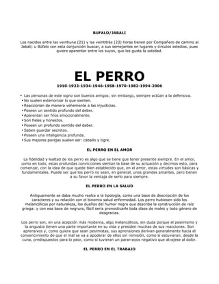 BUFALO/JABALI

Los nacidos entre las veintiuna (21) y las veintitrés (23) horas tienen por Compañero de camino al
Jabalí; u Búfalo con esta conjunción buscar, a sus semejantes en lugares y círculos selectos, pues
                    quiere aparentar entre los suyos, que les gusta la soledad.




                             EL PERRO
                    1910-1922-1934-1946-1958-1970-1982-1994-2006

• Las personas de este signo son buenos amigos; sin embargo, siempre actúan a la defensiva.
 • No suelen exteriorizar lo que sienten.
 • Reaccionan de manera vehemente a las injusticias.
 • Poseen un sentido profundo del deber.
 • Aparentan ser fríos emocionalmente.
 • Son fieles y honestos.
 • Poseen un profundo sentido del deber.
 • Saben guardar secretos.
 • Poseen una inteligencia profunda.
 • Sus mejores parejas suelen ser: caballo y tigre.

                                    EL PERRO EN EL AMOR

  La fidelidad y lealtad de los perro es algo que se tiene que tener presente siempre. En el amor,
 como en todo, estas profundas convicciones sientan la base de su actuación y decimos esto, para
comenzar, con la idea de que quede bien establecido que, en el amor, estas virtudes son básicas y
 fundamentales. Puede ser que los perro no sean, en general, unos grandes amantes, pero tienen
                              a su favor la ventaja de serlo para siempre.

                                    EL PERRO EN LA SALUD

     Antiguamente se daba mucho realce a la tipología, como una base de descripción de los
      caracteres y su relación con el binomio salud enfermedad. Los perro hubiesen sido los
  melancólicos por naturaleza, los dueños del humor negro que describe la construcción de raíz
griega: y con esa base de negrura, fácil sería pronosticarle toda clase de males y todo género de
                                            desgracias.

Los perro son, en una acepción más moderna, algo melancólicos, sin duda porque el pesimismo y
   la angustia tienen una parte importante en su vida y presiden muchas de sus reacciones. Son
  aprensivos y, como quiera que sean pesimistas, sus aprensiones derivan generalmente hacia el
convencimiento de que el mal se va a apoderar de ellos sin remisión, como si estuvieran, desde la
 cuna, predispuestos para lo peor, como si tuvieran un pararrayos negativo que atrajese al dolor.

                                  EL PERRO EN EL TRABAJO
 