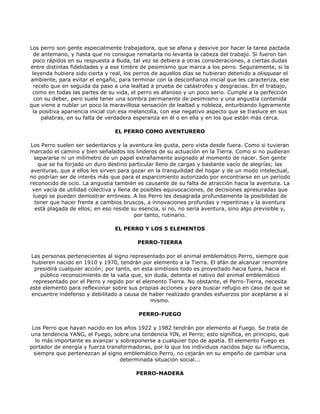 Los perro son gente especialmente trabajadora, que se afana y desvive por hacer la tarea pactada
  de antemano, y hasta que no consigue rematarla no levanta la cabeza del trabajo. Si fueron tan
 poco rápidos en su respuesta a Buda, tal vez se debiera a otras consideraciones, a ciertas dudas
entre distintas fidelidades y a ese timbre de pesimismo que marca a los perro. Seguramente, si la
 leyenda hubiera sido cierta y real, los perros de aquellos días se hubieran detenido a olisquear el
ambiente, para evitar el engaño, para terminar con la desconfianza inicial que les caracteriza, ese
  recelo que en seguida da paso a una lealtad a prueba de catástrofes y desgracias. En el trabajo,
 como en todas las partes de su vida, el perro es afanoso y un poco serio. Cumple a la perfección
  con su deber, pero suele tener una sombra permanente de pesimismo y una angustia contenida
que viene a nublar un poco la maravillosa sensación de lealtad y nobleza, enturbiando ligeramente
 la positiva apariencia inicial con esa melancolía, con ese negativo aspecto que se trasluce en sus
     palabras, en su falta de verdadera esperanza en él o en ella y en los que están más cerca.

                                EL PERRO COMO AVENTURERO

Los Perro suelen ser sedentarios y la aventura les gusta, pero vista desde fuera. Como si tuvieran
marcado el camino y bien señalados los linderos de su actuación en la Tierra. Como si no pudieran
  separarse ni un milímetro de un papel extrañamente asignado al momento de nacer. Son gente
   que se ha forjado un duro destino particular lleno de cargas y bastante vacío de alegrías; las
aventuras, que a ellos les sirven para gozar en la tranquilidad del hogar y de un modo intelectual,
no podrían ser de interés más que para el esparcimiento autorizado por encontrarse en un período
reconocido de ocio. La angustia también es causante de su falta de atracción hacia la aventura. La
 ven vacía de utilidad colectiva y llena de posibles equivocaciones, de decisiones apresuradas que
 luego se pueden demostrar erróneas. A los Perro les desagrada profundamente la posibilidad de
  tener que hacer frente a cambios bruscos, a innovaciones profundas y repentinas y la aventura
  está plagada de ellos; en eso reside su esencia, si no, no sería aventura, sino algo previsible y,
                                          por tanto, rutinario.

                                EL PERRO Y LOS 5 ELEMENTOS

                                         PERRO-TIERRA

Las personas pertenecientes al signo representado por el animal emblemático Perro, siempre que
 hubieren nacido en 1910 y 1970, tendrán por elemento a la Tierra. El afán de alcanzar renombre
  presidirá cualquier acción; por tanto, en esta simbiosis todo es proyectado hacia fuera, hacia el
     público reconocimiento de la valía que, sin duda, detenta el nativo del animal emblemático
  representado por el Perro y regido por el elemento Tierra. No obstante, el Perro-Tierra, necesita
este elemento para reflexionar sobre sus propias acciones y para buscar refugio en caso de que se
 encuentre indefenso y debilitado a causa de haber realizado grandes esfuerzos por aceptarse a sí
                                               mismo.

                                         PERRO-FUEGO

 Los Perro que hayan nacido en los años 1922 y 1982 tendrán por elemento al Fuego. Se trata de
una tendencia YANG, el Fuego, sobre una tendencia YIN, el Perro; esto significa, en principio, que
  lo más importante es avanzar y sobreponerse a cualquier tipo de apatía. El elemento Fuego es
portador de energía y fuerza transformadoras, por lo que los individuos nacidos bajo su influencia,
 siempre que pertenezcan al signo emblemático Perro, no cejarán en su empeño de cambiar una
                                  determinada situación social...

                                        PERRO-MADERA
 