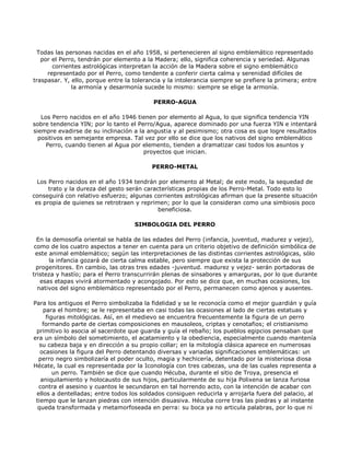 Todas las personas nacidas en el año 1958, si pertenecieren al signo emblemático representado
   por el Perro, tendrán por elemento a la Madera; ello, significa coherencia y seriedad. Algunas
       corrientes astrológicas interpretan la acción de la Madera sobre el signo emblemático
     representado por el Perro, como tendente a conferir cierta calma y serenidad difíciles de
traspasar. Y, ello, porque entre la tolerancia y la intolerancia siempre se prefiere la primera; entre
              la armonía y desarmonía sucede lo mismo: siempre se elige la armonía.

                                           PERRO-AGUA

   Los Perro nacidos en el año 1946 tienen por elemento al Agua, lo que significa tendencia YIN
sobre tendencia YIN; por lo tanto el Perro/Agua, aparece dominado por una fuerza YIN e intentará
siempre evadirse de su inclinación a la angustia y al pesimismo; otra cosa es que logre resultados
  positivos en semejante empresa. Tal vez por ello se dice que los nativos del signo emblemático
     Perro, cuando tienen al Agua por elemento, tienden a dramatizar casi todos los asuntos y
                                       proyectos que inician.

                                          PERRO-METAL

  Los Perro nacidos en el año 1934 tendrán por elemento al Metal; de este modo, la sequedad de
      trato y la dureza del gesto serán características propias de los Perro-Metal. Todo esto lo
conseguirá con relativo esfuerzo; algunas corrientes astrológicas afirman que la presente situación
 es propia de quienes se retrotraen y reprimen; por lo que la consideran como una simbiosis poco
                                             beneficiosa.

                                    SIMBOLOGIA DEL PERRO

  En la demosofía oriental se habla de las edades del Perro (infancia, juventud, madurez y vejez),
 como de los cuatro aspectos a tener en cuenta para un criterio objetivo de definición simbólica de
 este animal emblemático; según las interpretaciones de las distintas corrientes astrológicas, sólo
       la infancia gozará de cierta calma estable, pero siempre que exista la protección de sus
  progenitores. En cambio, las otras tres edades -juventud. madurez y vejez- serán portadoras de
tristeza y hastío; para el Perro transcurrirán plenas de sinsabores y amarguras, por lo que durante
   esas etapas vivirá atormentado y acongojado. Por esto se dice que, en muchas ocasiones, los
  nativos del signo emblemático representado por el Perro, permanecen como ajenos y ausentes.

Para los antiguos el Perro simbolizaba la fidelidad y se le reconocía como el mejor guardián y guía
    para el hombre; se le representaba en casi todas las ocasiones al lado de ciertas estatuas y
     figuras mitológicas. Así, en el medievo se encuentra frecuentemente la figura de un perro
    formando parte de ciertas composiciones en mausoleos, criptas y cenotafios; el cristianismo
 primitivo lo asocia al sacerdote que guarda y guía el rebaño; los pueblos egipcios pensaban que
era un símbolo del sometimiento, el acatamiento y la obediencia, especialmente cuando mantenía
   su cabeza baja y en dirección a su propio collar; en la mitología clásica aparece en numerosas
   ocasiones la figura del Perro detentando diversas y variadas significaciones emblemáticas: un
  perro negro simbolizaría el poder oculto, magia y hechicería, detentado por la misteriosa diosa
Hécate, la cual es representada por la Iconología con tres cabezas, una de las cuales representa a
        un perro. También se dice que cuando Hécuba, durante el sitio de Troya, presencia el
   aniquilamiento y holocausto de sus hijos, particularmente de su hija Polixena se lanza furiosa
  contra el asesino y cuantos le secundaron en tal horrendo acto, con la intención de acabar con
 ellos a dentelladas; entre todos los soldados consiguen reducirla y arrojarla fuera del palacio, al
 tiempo que le lanzan piedras con intención disuasiva. Hécuba corre tras las piedras y al instante
  queda transformada y metamorfoseada en perra: su boca ya no articula palabras, por lo que ni
 