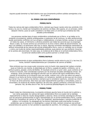 siquiera puede lamentar su fatal destino sino que únicamente profiere aullidos semejantes a los
                                           de un perro.

                              EL PERRO CON SUS COMPAÑEROS

                                          PERRO/RATA

Todos los nativos del signo emblemático Perro, siempre que hayan nacido entre las veintitrés (23)
horas y la una (1), tienen por Compañero de camino a la Rata; ello supone, en un principio, cierta
   desazón interior, pues se suele considerar a la Rata como un animal que simboliza las más
                                     abisales profundidades.

      Las personas nacidas bajo el signo emblemático simbolizado por el Perro, si se hallan en la
 presente circunstancia, estarán predispuestas a cuestionar se de continuo; su afán perfeccionista
puede acarrearles conflictos con sus amigos y colaboradores; al propio tiempo, aunque no suceda
    en todos los casos, el intimismo a ultranza presidirá casi todas las acciones que se propongan
   llevar a cabo. Su mundo anímico se convertirá en el único criterio válido de discernimiento: de
 aquí a la soledad y al ostracismo sólo hay un ápice. Algunas corrientes astrológicas interpretan la
actitud introvertida de los nativos del animal emblemático Perro, como un indicador de su timidez
  y como una huida de ciertas responsabilidades públicas, pues parece ser que prefieren moverse
en la sombra del anonimato. En este caso, la incidencia de la Rata en el animal emblemático Perro
                   no sería tan desfavorable como pudiera parecer a simple vista.

                                        PERRO/BUFALO

Quienes perteneciendo al signo emblemático Perro hubieren nacido entre la una (1) y las tres (3)
             horas, tendrán indefectiblemente por Compañero de camino al Búfalo.

  Esta simbiosis que nos ocupa suele conocerse como la fusión más especial del zodiaco oriental,
   pues se trata de una mezcla, la detentada por el Perro, cuajada de apatía y nihilismo, con la
actitud austera, pesada y lenta del Búfalo. El resultado encierra un gran valor, pues contiene en sí
  mismo la inacción, bien considerado supremo por las diversas escuelas astrológicas chinas. Sin
   embargo, otras corrientes astrológicas afirman que los nativos del signo emblemático Perro,
  cuando se encuentran en la situación que nos ocupa, vuelven una y otra vez sobre sus pasos y
rehacen lo ya hecho de forma ininterrumpida y sin cansancio; también se dice que son los únicos
que tienen muy en cuenta a los demás y siempre que lo consideren oportuno, variarán su criterio
  en favor de otras personas. Esto hace que sean especialmente queridos y consultados, pues su
 sinceridad y la ausencia de interés material o de otro tipo, genera confianza y atracción hacia su
         persona. Así, de ellos dice el Tao: Por la continua pérdida/llegará a la no-acción.

                                         PERRO/TIGRE

  Según todas las interpretaciones, la presente simbiosis apunta hacia el mundo de lo sublime y,
      con cierta asiduidad, los nativos del signo emblemático Perro se evaden de la realidad,
  especialmente si ésta les resulta desagradable y adversa. Otras corrientes astrológicas afirman
 que las personas pertenecientes al signo representado por el animal emblemático Perro, cuando
 tienen por Compañero de camino al Tigre, son idealistas, desinteresadas y siempre preferirán lo
     utópico, a lo evidente. Su desapego por los bienes materiales suele acarrearles no pocos
   problemas, que se traducen en desengaños; a pesar de todo, siempre conservan esa actitud
característica de quienes no han perdido la capacidad de asombro. Sin embargo, y siempre según
 
