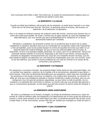 más numerosa entre ellos y ellas. Pero dicho así, el cuadro es excesivamente negativo para un
                               emblema tan positivo como éste.

                                  LA SERPIENTE Y LA SALUD

 Cuando se habla de la belleza y del encanto de los serpiente, se suele hacer mención a un viejo
   dicho del sur de China que dice así: Del amor, la serpiente toma el encanto; del encanto, la
                            seducción; de la seducción, el abandono.

Pero si se repasa el refranero popular de cualquier parte del mundo, veremos que siempre hay un
 dicho para cada caso posible, de modo y manera que el saber popular se cubre las espaldas con
     toda alternativa, por muy remota que sea la probabilidad de su utilización en un futuro
                                desconocido todavía por completo.

     Pacientes y cuidadosos, los serpiente cuentan con su prudencia para el activo de su salud,
 respetando el necesario equilibrio para que se mantengan las constantes vitales más importantes
  y más perceptibles, pues se les puede escapar el control de aquellas funciones que están en un
      segundo plano de nuestra fisiología: las que no son tan exteriorizables como el pulso, la
respiración, el tono o los grandes estados generales. Se cuidan, pero no se obsesionan. Porque los
   serpiente siempre estarán en la brecha, dispuestos a dar todo lo que tienen; aunque algunos
  serpiente se desgastan innecesariamente por causa de una constante tensión nerviosa, que les
lleva desde la alegría a la depresión con una frecuencia insoportable, pero son una minoría; como
   lo son los coléricos, que tienen el mismo problema de una vida sin control en el campo de las
                                      emociones y las pulsiones.

                                 LA SERPIENTE Y ELTRABAJO

Con paciencia y una buena intuición, los serpiente llegan hasta donde se han propuesto llegar, con
  un sentido muy especial, y positivo, de la medida y de la conveniencia, sabiendo lo que hacen y
cómo hacerlo. Todo esto es altamente favorable para sus propósitos, sobre todo esa vivacidad que
  les caracteriza y les ayuda a encontrar su objetivo y los medios para alcanzarlo. La intuición no
 debe ser más que una inteligencia aplicada a resolver problemas y dudas concretos, pero es una
    inteligencia muy útil para las personas capacitadas, ya que indica no sólo el sentido, sino la
 amplitud y la velocidad del movimiento a realizar; es mucho más que una sencilla idea general o
 que un conocimiento apropiado: es ese toque que permite conocer el camino antes de empezar a
                                               pisarlo.

                             LA SERPIENTE COMO AVENTURERO

   Así como su predecesor en el tiempo, el dragón, es amigo de fantásticas aventuras y capaz de
montar él o ella en solitario toda una expedición a lo desconocido por el mero gusto de ponerse en
marcha y volver para contarlo (y ser admirado/a por ello), el serpiente pensará más de diez veces
si debe hacer o no tal movimiento, aunque sólo sea por cautela que impregna su modo de hacer y
                                               de ser.

                             LA SERPIENTE Y LOS 5 ELEMENTOS

                                      SERPIENTE-TIERRA
 