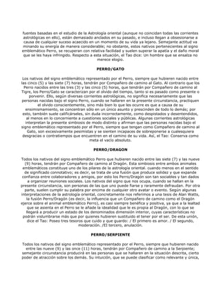 fuentes basadas en el estudio de la Astrología oriental (aunque no coincidan todas las corrientes
 astrológicas en ello), están demasiado anclados en su pasado, e incluso llegan a obsesionarse a
 causa de cualquier suceso acaecido en un momento de su vida ya lejano. Semejante actitud va
 minando su energía de manera considerable; no obstante, estos nativos pertenecientes al signo
emblemático Perro, se recuperan con relativa facilidad y suelen superar la apatía y el daño moral
 que se les haya infringido. Respecto a esta situación, el Tao dice: Un hombre que se ensalza no
                                          merece elogio.

                                         PERRO/GATO

 Los nativos del signo emblemático representado por el Perro, siempre que hubieren nacido entre
las cinco (5) y las siete (7) horas, tendrán por Compañero de camino al Gato. Al contrario que los
  Perro nacidos entre las tres (3) y las cinco (5) horas, que tendrán por Compañero de camino al
Tigre, los Perro/Gato se caracterizan por el olvido del tiempo, tanto si es pasado como presente o
      porvenir. Ello, según diversas corrientes astrológicas, no significa necesariamente que las
personas nacidas bajo el signo Perro, cuando se hallaren en la presente circunstancia, practiquen
          el olvido conscientemente, sino más bien lo que les ocurre es que a causa de su
   ensimismamiento, se concentran sólo en un único asunto y prescinden de todo lo demás; por
 esto, también suele calificárseles, sin duda incorrectamente, como despistados y desentendidos,
    al menos en lo concerniente a cuestiones sociales y públicas. Algunas corrientes astrológicas
   interpretan la presente simbiosis de modo distinto y afirman que las personas nacidas bajo el
signo emblemático representado por el Perro, siempre que tengan como Compañero de camino al
    Gato, son excesivamente pesimistas y se sienten incapaces de sobreponerse a cualesquiera
 desgracias o contratiempos que encuentren en el camino de su vida. Así, el Tao: Conserva como
                                        meta el vacío absoluto.

                                        PERRO/DRAGON

Todos los nativos del signo emblemático Perro que hubieren nacido entre las siete (7) y las nueve
  (9) horas, tendrán por Compañero de camino al Dragón. Esta simbiosis entre ambos animales
 emblemáticos constituye uno de los pilares de la astrología oriental. cuando menos en el sentido
  de significado connotativo; es decir, se trata de una fusión que produce solidez y que expande
 confianza entre colaboradores y amigos, por esto los Perro/Dragón son tan sociables y tan dados
    a organizar reuniones sociales. Los nativos del signo que nos ocupa, cuando se hallan en la
presente circunstancia, son personas de las que uno puede fiarse y raramente defraudan. Por otra
  parte, suelen cumplir su palabra por encima de cualquier otro avatar o evento. Según algunas
interpretaciones de la astrología oriental, concretamente nos referimos a una tesis de Alan Watts,
   la fusión Perro/Dragón (es decir, la influencia que un Compañero de camino como el Dragón
ejerce sobre el animal emblemático Perro), es casi siempre benéfica y positiva, ya que a la lealtad
    que se asienta en el Perro se le añade la idealidad que le es propia al Dragón, con lo que se
   llegará a producir un estado de los denominados dimensión interior, cuyas características no
 podrán vislumbrarse más que por quienes hubieren sustituido el tener por el ser. De esta unión,
    dice el Tao: Poseo tres tesoros que cuido y que guardo: / El primero es amor. / El segundo,
                                 moderación. /EI tercero, anulación.

                                      PERRO/SERPIENTE

Todos los nativos del signo emblemático representado por el Perro, siempre que hubieren nacido
  entre las nueve (9) y las once (11) horas, tendrán por Compañero de camino a la Serpiente;
semejante circunstancia producirá en las personas que se hallaren en la situación descrita, cierto
poder de atracción sobre los demás. Su intuición, que se puede clasificar como relevante y única,
 