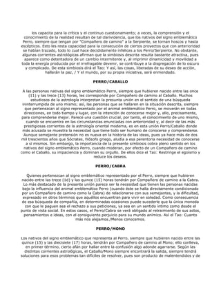 los capacita para la crítica y el continuo cuestionamiento; a veces, la comprensión y el
  conocimiento de la realidad resultan de tal clarividencia, que los nativos del signo emblemático
 Perro, siempre que tengan por "Compañero de camino" a la Serpiente, se tornan hoscos y hasta
escépticos. Esto les resta capacidad para la consecución de ciertos proyectos que con anterioridad
 se habían trazado, todo lo cual hace decididamente infelices a los Perro/Serpiente. No obstante,
 algunas corrientes astrológicas afirman que la simbiosis descrita resulta bastante atractiva, pues
  aparece como detentadora de un cambio intermitente y, al imprimir dinamicidad y movilidad a
toda la energía producida por el irrefragable devenir, se contribuye a la disgregación de lo oscuro
   y complicado. De esta simbiosis dirá el Tao: Y así, las cosas, liberadas de su deseo de acción,
              hallarán la paz, / Y el mundo, por su propia iniciativa, será enmendado.

                                        PERRO/CABALLO

 A las personas nativas del signo emblemático Perro, siempre que hubieren nacido entre las once
     (11) y las trece (13) horas, les corresponde por Compañero de camino al Caballo. Muchos
       estudiosos de la astrología interpretan la presunta unión en el sentido de una búsqueda
 ininterrumpida de uno mismo; así, las personas que se hallaren en la situación descrita, siempre
   que pertenezcan al signo representado por el animal emblemático Perro, se moverán en todas
  direcciones, en todo tiempo y lugar, con la intención de conocerse mejor y, ello, precisamente,
 para comprenderse mejor. Parece una cuestión crucial, por tanto, el conocimiento de uno mismo,
    cuando se encuentra en las circunstancias enunciadas con anterioridad y, al decir de las más
  prestigiosas corrientes de la astrología oriental moderna, es en esta unión Perro/Caballo donde
 más acusada se muestra la necesidad que tiene todo ser humano de conocerse y comprenderse.
  Aunque semejante pretensión no es nueva en la historia de las ideas, pues ya hace más de dos
mil trescientos años que Sócrates, filósofo griego, aludía a esa perentoria necesidad de conocerse
    a sí mismos. Sin embargo, la importancia de la presente simbiosis cobra pleno sentido en los
  nativos del signo emblemático Perro, cuando moderan, por efecto de un Compañero de camino
como el Caballo, su impaciencia y dominan su orgullo. De ellos dice el Tao: Restringe el egoísmo y
                                           reduce los deseos.

                                         PERRO/CABRA

    Quienes pertenezcan al signo emblemático representado por el Perro, siempre que hubieren
 nacido entre las trece (1d) y las quince (15) horas tendrán por Compañero de camino a la Cabra.
  Lo más destacado de la presente unión parece ser la necesidad que tienen las personas nacidas
 bajo la influencia del animal emblemático Perro (cuando éste se halla directamente condicionado
 por un Compañero de camino como la Cabra) de relacionarse con sus semejantes, y la dificultad,
 expresado en otros términos que aquéllos encuentran para vivir en soledad. Como consecuencia
 de esa búsqueda de compañía, en determinadas ocasiones puede sucederle que la única moneda
   con que le paguen sea el rechazo a sus peticiones, ya sea en un sentido íntimo como desde el
punto de vista social. En estos casos, el Perro/Cabra se verá obligado al retraimiento de sus actos,
  pensamientos e ideas, con el consiguiente perjuicio para su mundo anímico. Así el Tao: Cuanto
                                más nos alejamos./Menos conocemos.

                                         PERRO/MONO

Los nativos del signo emblemático que representa al Perro, siempre que hubieren nacido entre las
 quince (15) y las diecisiete (17) horas, tendrán por Compañero de camino al Mono; ello conlleva,
   en primer término, cierto afán por hallar entre la confusión algo adonde agarrarse. Según las
  distintas corrientes astrológicas, el Caballo/Mono siempre encontrará la salida, siempre tendrá
soluciones para esos problemas tan difíciles de resolver, pues son producto de malentendidos y de
 