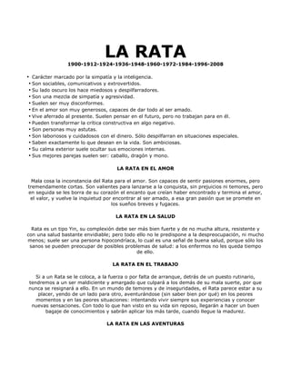LA RATA
                 1900-1912-1924-1936-1948-1960-1972-1984-1996-2008

• Carácter marcado por la simpatía y la inteligencia.
 • Son sociables, comunicativos y extrovertidos.
 • Su lado oscuro los hace miedosos y despilfarradores.
 • Son una mezcla de simpatía y agresividad.
 • Suelen ser muy disconformes.
 • En el amor son muy generosos, capaces de dar todo al ser amado.
 • Vive aferrado al presente. Suelen pensar en el futuro, pero no trabajan para en él.
 • Pueden transformar la crítica constructiva en algo negativo.
 • Son personas muy astutas.
 • Son laboriosos y cuidadosos con el dinero. Sólo despilfarran en situaciones especiales.
 • Saben exactamente lo que desean en la vida. Son ambiciosas.
 • Su calma exterior suele ocultar sus emociones internas.
 • Sus mejores parejas suelen ser: caballo, dragón y mono.

                                      LA RATA EN EL AMOR

  Mala cosa la inconstancia del Rata para el amor. Son capaces de sentir pasiones enormes, pero
tremendamente cortas. Son valientes para lanzarse a la conquista, sin prejuicios ni temores, pero
en seguida se les borra de su corazón el encanto que creían haber encontrado y termina el amor,
 el valor, y vuelve la inquietud por encontrar al ser amado, a esa gran pasión que se promete en
                                    los sueños breves y fugaces.

                                     LA RATA EN LA SALUD

  Rata es un tipo Yin, su complexión debe ser más bien fuerte y de no mucha altura, resistente y
con una salud bastante envidiable; pero todo ello no le predispone a la despreocupación, ni mucho
menos; suele ser una persona hipocondríaca, lo cual es una señal de buena salud, porque sólo los
 sanos se pueden preocupar de posibles problemas de salud: a los enfermos no les queda tiempo
                                             de ello.

                                    LA RATA EN EL TRABAJO

   Si a un Rata se le coloca, a la fuerza o por falta de arranque, detrás de un puesto rutinario,
tendremos a un ser maldiciente y amargado que culpará a los demás de su mala suerte, por que
nunca se resignará a ello. En un mundo de temores y de inseguridades, el Rata parece estar a su
    placer, yendo de un lado para otro, aventurándose (sin saber bien por qué) en los peores
   momentos y en las peores situaciones: intentando vivir siempre sus experiencias y conocer
 nuevas sensaciones. Con todo lo que han visto en su vida sin reposo, llegarán a hacer un buen
       bagaje de conocimientos y sabrán aplicar los más tarde, cuando llegue la madurez.

                                 LA RATA EN LAS AVENTURAS
 