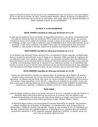 Según la filosofía oriental, las personas no son simplemente lo que les toca ser, sino que tratarán
 de ser lo que les ha tocado. Es decir, nuestros Ratas deberán intentar acoplarse a la perfección a
los trazos del animal que rige el año de su nacimiento, para poder obtener la máxima felicidad y el
                             mejor resultado a partir de sus posibilidades.




                                 LA RATA Y 5 LOS ELEMENTOS

                   RATA-TIERRA (nacidos en años que terminen en 5 y 0)

Se dice que la tendencia Tierra acomoda, da seguridad económica y, por tanto, tranquilidad total.
   Por esto los individuos Rata con tendencia Tierra suelen ser buenos financieros; sus asuntos
 monetarios nunca corren peligro de hundirse, aunque a veces se les tacha de egoístas y avaros.
Sin embargo, puede ocurrir todo lo contrario, pues el simbolismo de la Tierra está asociado con lo
   profundo, y esto haría inclinarse a los Ratas-Tierra más a la contemplación que a la acción.
    También, y esto sucede a menudo, acaece en la práctica una mezcla de reflexión y acción.

                   RATA-FUEGO (nacidos en años que terminen en 2 y 7)

  El simbolismo del elemento Fuego apunta al Sur, al mediodía al verano caluroso. La Rata/Fuego
 lleva en su seno la contradicción, pues el Fuego es un elemento YANG que dota de inquietud con
  su sofocante calor: luz y sombra, negro y blanco. La antinomia constante hace que difícilmente
tome decisiones y así el individuo Rata que tenga por elemento esencial el Fuego nunca conocerá
   la calma y la tranquilidad dentro de sí; aunque en sus relaciones sociales no se manifieste esta
zozobra, lo cierto es que se sentirá como prisionero de los convencionalismos de la vida cotidiana;
  por esto algunos astrólogos modernos dicen de este individuo que es anticonformista y rebelde.

                  RATA-MADERA (nacidos en años que terminen en 3 y 8).

  Parece que este elemento equilibra al individuo Rata. El simbolismo de la Madera es amplio y
  variado y tiene mucho que ver con los movimientos modernos del ecologismo y el amor a la
naturaleza. La Madera sale del árbol, éste tiene sus raíces hundidas en la oscuridad de la tierra y
 sus ramas y hojas expuestas a la luz del día. Luego pone en contacto la oscuridad y la luz; por
esto se dice que el individuo Rata que tiene como elemento dominante la Madera es diplomático,
       comprensivo y apacible. La Madera le confiere armonía y calma, belleza y apresto.

                                           RATA-AGUA

Todos los Ratas nacidos en años cuya última cifra sea un uno (1) o también un seis (6) tendrán el
      elemento Agua como fuerza esencial que actúa en el universo. Esto les confiere unas
  características propias y los distingue del resto de los Ratas que tengan como fuerza esencial
            cualquiera de los otros cuatro elementos (Fuego, Madera, Metal y Tierra).

    El elemento Agua confiere una tranquilidad al individuo Rata difícil de quebrar. Sus acciones
      estarán dirigidas por la bondad, la delicadeza y la mansedumbre, pues el Agua diluye la
 agresividad y moldea el carácter más agreste. Cuando la roca cercana al mar es erosionada por
  las olas, estamos ante una realidad sugestiva: el Rata/Agua es un individuo lleno de entereza,
   constancia y paciencia y, al fin, superará cualquier obstáculo o conflicto. Lo blando vence a lo
                                duro, dice la ancestral sabiduría china.
 