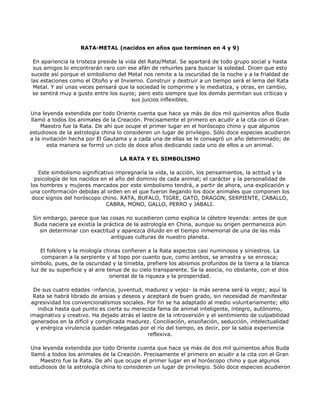 RATA-METAL (nacidos en años que terminen en 4 y 9)

 En apariencia la tristeza preside la vida del Rata/Metal. Se apartará de todo grupo social y hasta
 sus amigos lo encontrarán raro con ese afán de rehuirles para buscar la soledad. Dicen que esto
sucede así porque el simbolismo del Metal nos remite a la oscuridad de la noche y a la frialdad de
las estaciones como el Otoño y el Invierno. Construir y destruir a un tiempo será el lema del Rata
 Metal. Y así unas veces pensará que la sociedad le comprime y le mediatiza, y otras, en cambio,
 se sentirá muy a gusto entre los suyos; pero esto siempre que los demás permitan sus críticas y
                                         sus juicios inflexibles.

Una leyenda extendida por todo Oriente cuenta que hace ya más de dos mil quinientos años Buda
 llamó a todos los animales de la Creación. Precisamente el primero en acudir a la cita con el Gran
     Maestro fue la Rata. De ahí que ocupe el primer lugar en el horóscopo chino y que algunos
estudiosos de la astrología china lo consideren un lugar de privilegio. Sólo doce especies acudieron
a la invitación hecha por El Gautama y a cada una de ellas se le consagró un año determinado; de
       esta manera se formó un ciclo de doce años dedicando cada uno de ellos a un animal.

                                  LA RATA Y EL SIMBOLISMO

   Este simbolismo significativo impregnaría la vida, la acción, los pensamientos, la actitud y la
  psicología de los nacidos en el año del dominio de cada animal; el carácter y la personalidad de
los hombres y mujeres marcados por este simbolismo tendrá, a partir de ahora, una explicación y
una conformación debidas al orden en el que fueron llegando los doce animales que componen los
 doce signos del horóscopo chino. RATA, BUFALO, TIGRE, GATO, DRAGON, SERPIENTE, CABALLO,
                              CABRA, MONO, GALLO, PERRO y JABALI.

 Sin embargo, parece que las cosas no sucedieron como explica la célebre leyenda: antes de que
 Buda naciera ya existía la práctica de la astrología en China, aunque su origen permanezca aún
    sin determinar con exactitud y aparezca diluido en el tiempo inmemorial de una de las más
                               antiguas culturas de nuestro planeta.

    El folklore y la miología chinas confieren a la Rata aspectos casi numinosos y siniestros. La
    comparan a la serpiente y al topo por cuanto que, como ambos, se arrastra y se enrosca;
símbolo, pues, de la oscuridad y la tiniebla, prefiere los abismos profundos de la tierra a la blanca
luz de su superficie y al aire tenue de su cielo transparente. Se la asocia, no obstante, con el dios
                                oriental de la riqueza y la prosperidad.

  De sus cuatro edades -infancia, juventud, madurez y vejez- la más serena será la vejez; aquí la
  Rata se habrá librado de ansias y deseos y aceptará de buen grado, sin necesidad de manifestar
 agresividad los convencionalismos sociales. Por fin se ha adaptado al medio voluntariamente; ello
    indica hasta qué punto es cierta su merecida fama de animal inteligente, íntegro, autónomo,
imaginativo y creativo. Ha dejado atrás el lastre de la introversión y el sentimiento de culpabilidad
 generados en la difícil y complicada madurez. Conciliación, ensoñación, seducción, intelectualidad
   y enérgica virulencia quedan relegadas por el río del tiempo, es decir, por la sabia experiencia
                                             reflexiva.

Una leyenda extendida por todo Oriente cuenta que hace ya más de dos mil quinientos años Buda
 llamó a todos los animales de la Creación. Precisamente el primero en acudir a la cita con el Gran
     Maestro fue la Rata. De ahí que ocupe el primer lugar en el horóscopo chino y que algunos
estudiosos de la astrología china lo consideren un lugar de privilegio. Sólo doce especies acudieron
 