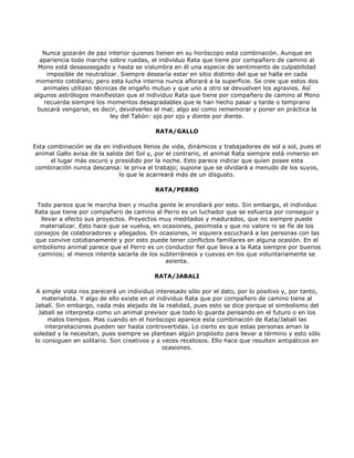 Nunca gozarán de paz interior quienes tienen en su horóscopo esta combinación. Aunque en
  apariencia todo marche sobre ruedas, el individuo Rata que tiene por compañero de camino al
 Mono está desasosegado y hasta se vislumbra en él una especie de sentimiento de culpabilidad
    imposible de neutralizar. Siempre desearía estar en sitio distinto del que se halla en cada
momento cotidiano; pero esta lucha interna nunca aflorará a la superficie. Se cree que estos dos
   animales utilizan técnicas de engaño mutuo y que uno a otro se devuelven los agravios. Así
algunos astrólogos manifiestan que el individuo Rata que tiene por compañero de camino al Mono
   recuerda siempre los momentos desagradables que le han hecho pasar y tarde o temprano
 buscará vengarse, es decir, devolverles el mal; algo así como rememorar y poner en práctica la
                           ley del Talión: ojo por ojo y diente por diente.

                                           RATA/GALLO

Esta combinación se da en individuos llenos de vida, dinámicos y trabajadores de sol a sol, pues el
 animal Gallo avisa de la salida del Sol y, por el contrario, el animal Rata siempre está inmerso en
      el lugar más oscuro y presidido por la noche. Esto parece indicar que quien posee esta
 combinación nunca descansa: le priva el trabajo; supone que se olvidará a menudo de los suyos,
                               lo que le acarreará más de un disgusto.

                                          RATA/PERRO

  Todo parece que le marcha bien y mucha gente le envidiará por esto. Sin embargo, el individuo
 Rata que tiene por compañero de camino al Perro es un luchador que se esfuerza por conseguir y
   llevar a efecto sus proyectos. Proyectos muy meditados y madurados, que no siempre puede
   materializar. Esto hace que se vuelva, en ocasiones, pesimista y que no valore ni se fíe de los
consejos de colaboradores y allegados. En ocasiones, ni siquiera escuchará a las personas con las
 que convive cotidianamente y por esto puede tener conflictos familiares en alguna ocasión. En el
simbolismo animal parece que el Perro es un conductor fiel que lleva a la Rata siempre por buenos
  caminos; al menos intenta sacarla de los subterráneos y cuevas en los que voluntariamente se
                                              asienta.

                                          RATA/JABALI

  A simple vista nos parecerá un individuo interesado sólo por el dato, por lo positivo y, por tanto,
    materialista. Y algo de ello existe en el individuo Rata que por compañero de camino tiene al
 Jabalí. Sin embargo, nada más alejado de la realidad, pues esto se dice porque el simbolismo del
   Jabalí se interpreta como un animal previsor que todo lo guarda pensando en el futuro o en los
      malos tiempos. Mas cuando en el horóscopo aparece esta combinación de Rata/Jabalí las
     interpretaciones pueden ser hasta controvertidas. Lo cierto es que estas personas aman la
soledad y la necesitan, pues siempre se plantean algún propósito para llevar a término y esto sólo
 lo consiguen en solitario. Son creativos y a veces recelosos. Ello hace que resulten antipáticos en
                                                ocasiones.
 
