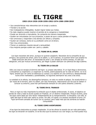 EL TIGRE
                 1902-1914-1926-1938-1950-1962-1974-1986-1998-2010

• Sus características más relevantes son el coraje y audacia.
 • Tienden a la acción.
 • Son trabajadores infatigables. Suelen lograr todas sus metas.
 • Su lado negativo puede mostrar el sentido de la venganza e inestabilidad.
 • Puede ser atrevido e imprudente. Se comporta de manera inesperada.
 • Suelen ser entusiastas con sus proyectos, a pesar de que a veces pierden el ímpetu.
 • Son amorosos y responden a los demás con afecto y simpatía.
 • Suelen ser exitosos, tanto en su profesión como en el dinero.
 • Son muy emocionales.
 • Tienen un poderoso impulso sexual y sensualidad.
 • Sus mejores parejas suelen ser: perro y caballo.

                                      EL TIGRE EN EL AMOR

   Los tigre necesitan del amor, aunque no quieran aceptarlo. Necesitan de la compañía de sus
amigos y de quienes los aman, pero no lo saben, o, así lo parece, no quieren tener que aceptar la
    doble dirección del amor: la necesidad de amar y ser amado al mismo tiempo, no sólo por
obligación, sino por mutua conveniencia, por llegar a poder disfrutar con plenitud de algo sublime.

                                     EL TIGRE EN LA SALUD

Sólo una cosa se escapa al dominio del tigre: su propia naturaleza. Si un tigre llega a dominarse,
a disciplinar su organismo y a organizar su mente, podrá pasearse por la vida sin temor. Si no lo
logra, tendrá que ver cómo se destroza su cuerpo y su espíritu en una continua y desequilibrada
        lucha entre realidades y posibilidades, no logrando atemperar las unas a las otras.

La soledad no le afecta, los desengaños tampoco; en esto no reside el peligro. Se acostumbran a
ser reyes de lo terreno, pero no saben, por esa monarquía, relacionarse con los que le rodean ni
      conocer su entorno, pues han permanecido siempre en otro plano distante y distinto.

                                    EL TIGRE EN EL TRABAJO

  Para un tigre es más importante la ambición que el objeto ambicionado. A veces, el objetivo se
pierde de vista y toda la acción queda sin finalizar, en un destino inesperado. Porque el éxito, para
 los tigre viene dado por otro factor independiente de su temperamento: la disciplina. Con ella, el
  salto del tigre le hará caer sobre su presa. Sin ella, el rugido y el zarpazo asustarán al aire y el
   Tigre terminará cansado de luchar con su sombra, pero nada más que las sombras se habrán
                                             conquistado.

                                 EL TIGRE COMO AVENTURERO

 A los tigre les deslumbra su propio resplandor. Si se les ofrece la ocasión de ser más admirados,
los tigre se lanzarán sin dudarlo. Si se les dice que la aventura va a ser larga y su final queda muy
 