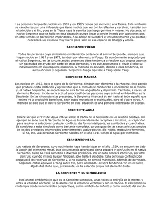 Las personas Serpiente nacidas en 1905 y en 1965 tienen por elemento a la Tierra. Esta simbiosis
se caracteriza por una influencia que tiene mucho que ver con lo reflexivo y cerebral; también con
 el principio y el fin, pues en la Tierra nace la semilla que luego germina y muere. No obstante, el
 nativo Serpiente que se halla en esta situación puede llegar a perder interés por cuestiones que,
en otro tiempo, le parecieron importantes. A la acción le sucederá el entumecimiento y la quietud;
           necesitará un estímulo muy fuerte para salir de esa especie de letargo y atonía.

                                       SERPIENTE-FUEGO

   Todas las personas cuyo simbolismo emblemático pertenece al animal Serpiente, siempre que
 hayan nacido en 1917 y en 1977, tendrán por elemento al Fuego. Es comúnmente aceptado que
el nativo Serpiente, en las circunstancias presentes tiene tendencia a resolver sus propios asuntos
    sin necesidad de ayuda por parte de otras personas, y es que acostumbra a llevar a cabo su
   individualismo en cualesquiera ocasiones. A menudo es acusado, debido a esta tendencia, de
              autosuficiente y orgulloso. Serpiente-Fuego equivale a Yang sobre Yang.

                                      SERPIENTE-MADERA

Los nacidos en 1953, bajo el signo de la Serpiente, tendrán por elemento a la Madera. Esto parece
 que produce cierta irritación y agresividad que a menudo le conducirán a encerrarse en sí mismo
 y, el nativo Serpiente, se encontrará de esta forma angustiado y deprimido. También, a veces, el
  elemento Madera, incide en la actitud emocional de las personas cuyo animal emblemático es la
 Serpiente. En las circunstancias presentes, la Serpiente intentará atraer hacia sí todo aquello que
   estime va a producirle beneficios, sean estos materiales o espirituales, para sí o para otros. A
  menudo se dice que el nativo Serpiente en esta situación es una persona interesada en exceso.

                                        SERPIENTE-AGUA

 Parece ser que el YIN del Agua influye sobre el YANG de la Serpiente en un sentido positivo. Por
ejemplo se sabe que la Serpiente de Agua es tremendamente receptiva e intuitiva; su capacidad
 para resolver o solucionar cualquier conflicto, de forma inteligente, es cualitativa y cuantitativa.
Se considera a esta simbiosis como bastante completa, ya que goza de las características propias
de los dos principios enumerados anteriormente: activo-pasivo, día-noche, masculino-femenino,
     sí-no, etc. Las personas Serpiente nacidas en el año 1941 tienen al Agua por elemento.

                                       SERPIENTE-METAL

 Los nativos de Serpiente, cuyo nacimiento haya tenido lugar en el año 1929, se encuentran bajo
la acción del elemento Metal. Esta circunstancia provocará cierta zozobra y confusión en el nativo
  Serpiente, quien se verá sometido a diversas presiones. Por un lado deseará construir, por otro
    destruir; cuando intente buscar felicidad, sólo hallará desdicha. Esta continua contradicción
desgastará las reservas de Serpiente y, a no dudarlo, se sentirá manejado, además de derrotado.
   Serpiente-Metal equivale a Yang sobre Yin, pero alternado: existirá tendencia Yin en el punto
            álgido del otoño que, justamente, es la estación propia del elemento Metal.

                               LA SERPIENTE Y SU SIMBOLISMO

   Este animal emblemático que es la Serpiente simboliza, unas veces la energía de la mente, y
 otras la vitalidad corporal; se la asocia con la columna vertebral y con el cráneo. El esoterismo la
contempla desde innumerables perspectivas, como símbolo del infinito y como símbolo del círculo.
 