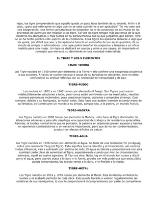 lejos, los tigre comprenderán que aquello queda un poco lejos también de su interés. Al fin y al
 cabo, ¿para qué esforzarse en algo que no se sabe cuándo va a ser aplaudido? Tal vez esto sea
  una exageración, una forma caricaturesca de presentar los o las ausencias de estímulos en los
 proyectos de aventura con relación a los tigre. Tal vez los tigre tengan más paciencia de la que
 nosotros les otorgamos y más fuerza en su perseverancia que la que juzgamos que tienen. Pero
no se ha hecho público este espíritu de la constancia. A los tigres les apasiona lanzarse a algo que
  les gusta, por difícil que sea, y les apasiona hacerlo en compañía de sus seres queridos, de su
  círculo de amigos y admiradores. Una tigre podrá desafiar los prejuicios y lanzarse a un oficio
   insólito para una mujer. Un tigre se dedicará en cuerpo y alma a una causa, sin importarle el
                  concepto que merezca su desinterés en una sociedad materialista.

                                EL TIGRE Y LOS 5 ELEMENTOS

                                         TIGRE-TIERRA

Los Tigre nacidos en 1950 tienen por elemento a la Tierra y ello confiere una exagerada prudencia
  a sus acciones. A veces se vuelve inactivo a causa de su tardanza en decidirse, pero no debe
            confundirse su actitud reflexiva con su necesidad de tranquilidad y de paz.

                                          TIGRE-FUEGO

       Los nacidos en 1902 y en 1962 tienen por elemento el Fuego. Son Tigres que buscan
  indefectiblemente soluciones a todo, pero nunca están conformes con los resultados; resultan
   siempre personajes incómodos, pues cuestionan logros, acciones y proyectos diversos. Casi
siempre, debido a su franqueza, se hallan solos. Esto hace que acaben siempre echando mano de
  su fantasía; así construyen un mundo a su antojo, aunque sea, a la postre, un mundo ficticio.

                                         TIGRE-MADERA

    Los Tigres nacidos en 1938 tienen por elemento la Madera; esto hace al Tigre dominador de
 situaciones adversas y para ello despliega una capacidad de trabajo y de resistencia apreciables.
Además, la lucidez mental de la que es portador, le permite en ocasiones prever sucesos o hechos
   en apariencia contradictorios y sin excesiva importancia, pero que de no ser contrarrestados,
                               producirían efectos difíciles de valuar.

                                          TIGRE-AGUA

Los Tigre nacidos en 1926 tienen por elemento al Agua. Se trata de una tendencia Yin (el Agua),
 sobre una tendencia Yang (el Tigre). Esto significa que la relación y el intercambio, así como la
mutua influencia, van a sobresalir por encima de todo. El agua es blanda y proporcionará con esta
   cualidad cierta clase de serenidad al Tigre, especialmente cuando por mor de circunstancias
  adversas, aquél se vuelve agresivo. El Tao nos dice: Nada hay en el mundo tan suave y dúctil
como el agua; pero cuando ataca a lo duro y lo fuerte, prueba ser más poderosa que estos./Esto
              puede comprobarse./Lo blando vence a lo duro, y lo flexible a lo rígido.

                                          TIGRE-METAL

   Los Tigre nacidos en 1914 y 1974 tienen por elemento al Metal. Esta tendencia simboliza la
    lucidez y el acabado perfecto de toda obra. Esto puede llevarle a valorar negativamente las
iniciativas de sus semejantes, lo cual le proporcionará incomprensiones por parte de compañeros
 
