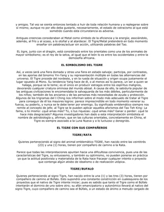 y amigos. Tal vez se sienta entonces tentado a huir de toda relación humana y a replegarse sobre
sí mismo; aunque no por ello deba gustarle, necesariamente, el estado de ostracismo al que está
                         sometido cuando esta circunstancia es adversa.

Antiguas creencias consideraban al Metal como símbolo de la eficiencia y la energía; asociándolo,
además, al frío y al ocaso, a lo otoñal y al atardecer. El Tigre/Metal pretenderá en todo momento
               enseñar sin palabras/actuar sin acción, utilizando palabras del Tao.

EL tigre, junto con el dragón, está considerado entre los orientales como una de los animales de
mayor simbolismo; es el rey de la selva, al igual que el león lo es entre los occidentales y entre la
                                       demosofía africana.

                                  EL SIMBOLISMO DEL TIGRE

  Así, a veces será una fiera domada y otras una fiera en estado salvaje; participa, por contrastes,
   en las aporías del binomio Yin-Yang y su representación múltiple en todas las alternancias del
  universo. El Tigre procede del nordeste, y en la rueda de situación y origen ocupa justamente el
 lugar opuesto al Mono. Su tendencia Yang hace de él, o al menos así lo parece, un ser a quien se
       halaga, porque se le teme; es el único en producir estragos entre los espíritus malignos,
  devorando cualquier criatura ominosa del mundo abisal. A causa de ello, la sabiduría popular de
 las antiguas civilizaciones le encomendaba la salvaguarda de los más débiles, particularmente de
    los niños; también de los ancianos y de las personas más necesitadas de ayuda y protección.
 Algunos de los trigramas del I Ching nos informan sobre el modo más adecuado de tratar al Tigre
    para conseguir de él los mayores logros: parece imprescindible en todo momento venerar su
fuerza, su poderío, y nunca se le debe tener por enemigo. Su significado emblemático siempre nos
  remite al concepto de jefe; al Tigre se le pueden aplicar aquellos aforismos del Tao Teh King: La
 fama, o tú mismo: ¿qué amas más? Tú, o tus riquezas: ¿qué amas más? Ganar o perder: ¿qué te
     hace más desgraciado? Algunos investigadores han dado a esta interpretación simbolista el
   nombre de astrobiología y, afirman, que en las culturas orientales, concretamente en China, el
                Tigre es siempre asociado a la Luna Nueva y a lo luctuoso y denegrido.

                               EL TIGRE CON SUS COMPAÑEROS

                                           TIGRE/RATA

  Quienes perteneciendo al signo del animal emblemático TIGRE, han nacido entre las veintitrés
               (23) y una (1) horas, tienen por compañero de camino a la Rata.

Parece que todas las interpretaciones apuntan hacia una dificultosa convivencia, pues una de las
características del Tigre, su entusiasmo, y también su optimismo, no pueden ponerse en práctica
 ya que la actitud positivista y materialista de la Rata hace fracasar cualquier intento o proyecto
                 que contenga algún atisbo de idealismo o de realización utópica.

                                         TIGRE/BUFALO

 Quienes perteneciendo al signo Tigre, han nacido entre la una (1) y las tres (3) horas, tienen por
 compañero de camino al Búfalo. Esto supondrá una constante constricción en cualesquiera de los
 proyectos que el nativo de Tigre intente iniciar; pues es sabido que tanto el Tigre como el Búfalo
intentarán el dominio de uno sobre otro; su afán emancipatorio y autonómico llevará al nativo del
signo Tigre, cuyo compañero de camino sea el Búfalo, a un estado de ánimo a menudo cargado de
 