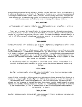El simbolismo emblemático de la Serpiente también indica la preocupación por el conocimiento y
la sabiduría; de esta manera, el nativo de Tigre, con la Serpiente como ascendente, se destacará
 siempre por cierta ansiedad ante el saber, curiosidad por la cultura y entusiasmo por el estudio,
  especialmente por todo aquello relacionado con lo psíquico, el mundo anímico, lo esotérico, las
           sociedades secretas, los fenómenos para-normales y el mundo del misterio.

                                        TIGRE/CABALLO

 Los Tigre nacidos entre las once (11) y las trece (13) horas tienen por compañero de camino al
                                              Caballo.

   Parece que no va a ser fácil para el nativo de este signo dominar la celeridad con que desea
 siempre resolver sus asuntos. La influencia del Caballo, su viveza, debe ser contrarrestada en lo
posible; de lo contrario, la perturbación producida por un proyecto inacabado puede aumentar. Si
  ello es así, el Tigre se vería obligado a prescindir del aguante y la sumisión que siempre le han
                                             caracterizado.

                                         TIGRE/CABRA

Cuando un Tigre nace entre las trece (13) y las quince (15) horas su compañero de camino será la
                                              Cabra.

 El significado emblemático de la Cabra, según todas las interpretaciones nos remite a contenidos
cargados de fantasía. A causa de esto puede pensarse que el nativo Tigre con estas características
es un ser poco realista y que huye de cualquier compromiso y responsabilidad. Algunos estudiosos
  de la astrología china, afirman que es una táctica decidida por el Tigre para no relacionarse con
 personas que considera poco fiables. También se cree que esta excusa, o táctica, le sirve al Tigre
                               para ocultar sus debilidades y sus fallos.

   El nativo Tigre que tiene por compañero de camino a la Cabra, también puede unificar en sí
   mismo lo activo y lo pasivo; es capaz, al mismo tiempo, de planificar y realizar, de pactar y
                                             dialogar.

                                         TIGRE/MONO

   Los Tigre nacidos entre las quince (15) y las diecisiete (17) horas tienen por compañero de
                                         camino al Mono.

 La significación emblemática del Mono nos remite a contenidos donde la captación profunda de lo
sensible no tiene parangón. El nativo Tigre con el Mono como ascendente es, sin ninguna duda, un
     ser inteligente; esto hace que su presencia sea solicitada con bastante frecuencia y que la
soledad, a la que considera un preciado don, esté demasiado a menudo vedada para él. Por tanto,
debe ser comprendido, si en alguna ocasión muestra una irascibilidad que sorprende. No obstante,
    lo más destacado para un Tigre en esta situación es la actitud pragmática que emana de su
                                      pensamiento y su acción.

                                         TIGRE/GALLO

 Los Tigre nacidos entre las diecisiete (17) y las diecinueve (19) horas tendrán por compañero de
                                           camino al Gallo.
 