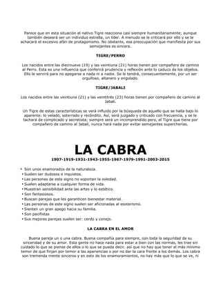 Parece que en esta situación el nativo Tigre reacciona casi siempre humanitariamente; aunque
    también deseará ser un individuo estrella, un líder. A menudo se le criticará por ello y se le
achacará el excesivo afán de protagonismo. No obstante, esa preocupación que manifiesta por sus
                                      semejantes es sincera.

                                         TIGRE/PERRO

Los nacidos entre las diecinueve (19) y las veintiuna (21) horas tienen por compañero de camino
al Perro. Esta es una influencia que conferirá prudencia y reflexión ante lo caduco de los objetos.
 Ello le servirá para no apegarse a nada ni a nadie. Se le tendrá, consecuentemente, por un ser
                                  orgulloso, altanero y engolado.

                                         TIGRE/JABALI

Los nacidos entre las veintiuna (21) y las veintitrés (23) horas tienen por compañero de camino al
                                               Jabalí.

 Un Tigre de estas características se verá influido por la búsqueda de aquello que se halla bajo lo
  aparente: lo velado, soterrado y recóndito. Así, será juzgado y criticado con frecuencia, y se le
 tachará de complicado y secretista; siempre será un incomprendido pero, el Tigre que tiene por
      compañero de camino al Jabalí, nunca hará nada por evitar semejantes supercherías.




                             LA CABRA
                 1907-1919-1931-1943-1955-1967-1979-1991-2003-2015

• Son unos enamorados de la naturaleza.
 • Suelen ser dudosos e inquietos.
 • Las personas de este signo no soportan la soledad.
 • Suelen adaptarse a cualquier forma de vida.
 • Muestran sensibilidad ante las artes y lo estético.
 • Son fantasiosos.
 • Buscan parejas que les garanticen bienestar material.
 • Las personas de este signo suelen ser aficionadas al esoterismo.
 • Sienten un gran apego hacia su familia.
 • Son pacifistas
 • Sus mejores parejas suelen ser: cerdo y conejo.

                                     LA CABRA EN EL AMOR

     Buena pareja un o una cabra. Buena compañía para siempre, con toda la seguridad de su
  sinceridad y de su amor. Esta gente no hace nada para estar a bien con las normas, les trae sin
cuidado lo que se piense de ellos o lo que se pueda decir. así que no hay que tener el más mínimo
temor de que finjan por temor a las apariencias o por no dar la cara frente a los demás. Los cabra
 son tremenda mente sinceros y en esto de los enamoramientos, no hay más que lo que se ve, ni
 